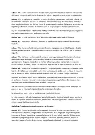 Artículo 898. Contra las resoluciones dictadas en los procedimientos a que se refiere este capítulo
sólo puede interponerse el recurso de apelación, sujeto a las condiciones previstas en este Código.
Artículo 899. La apelación se concederá en efecto devolutivo o suspensivo, a juicio del tribunal y si
se confirma la resolución recurrida se condenará al recurrente al pago de una suma no inferior al
cinco por ciento ni mayor del diez por ciento de la cuantía de la condena. Dicha suma se entregará a
la parte ejecutante en concepto de indemnización de perjuicios por la interposición del recurso.
La parte condenada no será oída mientras no haya satisfecho esa indemnización y cualquier gestión
que realizare estando en mora será totalmente nula.
Artículo 900. En estas ejecuciones no es admisible ninguna excepción, salvo la de pago.
Artículo 901. Los trámites referentes al remate se regirán por lo dispuesto en el Capítulo IV del
Título XI.
Artículo 902. Si una resolución contuviere condenación al pago de una cantidad líquida, y de otra
ilíquida, podrá procederse a hacer efectiva la primera, sin necesidad de esperar a que se liquide la
segunda.
Artículo 903. Si el auto o sentencia condenare a no hacer alguna cosa, en la misma resolución se
prevendrá a la parte obligada que se abstenga de hacer aquello que se le prohíbe, con
apercibimiento de que si desobedece se deshará lo hecho y quedará sujeta a la indemnización
correspondiente de daños y perjuicios, además de la pena a que se haga acreedor por el desacato.
Artículo 904. Si dentro de los tres años siguientes a la ejecutoria de la sentencia, o la notificación de
la orden de no hacer, el ejecutado la contraviniere, el ejecutante podrá pedir por la vía de incidente
que se deshaga lo hecho, y solicitar además indemnización por los daños y perjuicios sufridos.
Recibidas las pruebas, el Juez practicará de oficio las que estime necesarias para verificar la exactitud
de los hechos alegados, y ordenará en consecuencia que se deshaga lo hecho dentro de un plazo
adecuado y decretará la indemnización de daños y perjuicios.
Si el ejecutado no cumpliere, el tribunal mandará a deshacer por su propia cuenta, agregando los
gastos en que se incurra a la liquidación de los perjuicios reclamados.
La satisfación de unos y otros se podrá asegurar mediante embargo.
En estos incidentes sólo admite apelación la resolución que los decide, o la que le ponga término al
mismo. El superior, al conocer del recurso, examinará la actuación y procurará subsanar cualquier
vicio o irregularidad de procedimiento.
Capítulo V. Procedimiento complementario a la ejecución
Artículo 905. Cuando la obligación no fuere pagada dentro del término correspondiente, y no
hubiere bienes suficientes para garantizar el cumplimiento de la obligación, el ejecutante podrá
interrogar al deudor, o solicitar al Juez que lo haga, a fin de que, bajo la gravedad del juramento,
conteste las preguntas que se le hicieren respecto a sus bienes, derechos, créditos, medios de
sustento, ingresos y fuentes de los mismos, los que haya tenido desde el momento en que se
 