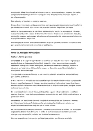 constituyó la obligación reclamada, e informar respecto a las enajenaciones y traspasos efectuados
con posterioridad a ella y suministrar cualesquiera otros datos necesarios para hacer efectivo el
derecho reconocido.
Esta actuación se levantará en cuaderno separado.
En caso de ser incompletas, ambiguas o confusas las respuestas y demás explicaciones, el Juez hará o
permitirá posteriormente, y por una vez más, que se le formulen preguntas al ejecutado.
Dentro de este procedimiento, el ejecutante podrá solicitar la práctica de las diligencias y pruebas
que estime conducentes a efecto de determinar los bienes y derechos que correspondan al deudor,
conocer los traspasos realizados y si la insolvencia del ejecutado ha sido provocada por él mismo con
el propósito de eludir la ejecución.
Dichas diligencias pueden ser suspendidas en caso de que el ejecutado constituya caución suficiente
para garantizar el cumplimiento inmediato de la obligación.
TITULO VIII. MEDIOS DE IMPUGNACION
Capítulo I. Normas generales
Artículo 906. Si de las pruebas practicadas se establece que el deudor tiene bienes e ingresos que
puedan destinarse al pago parcial o total de la obligación, el Juez le prevendrá que no puede
enajenarlos hasta que se cancele la obligación, decretará de inmediato su embargo, ordenará al
ejecutado que los presente al tribunal o los ponga a su disposición para el depósito judicial y
consiguiente remate o entrega.
Si el ejecutado incurriere en falsedad, el Juez remitirá copia de la actuación al Ministerio Público
para los fines pertinentes.
Si de la actuación se deduce que el ejecutado ha traspasado el dominio de bienes de su propiedad a
terceros, o que ha dispuesto de ellos para quedar en estado de insolvencia, el Juez ordenará poner
en conocimiento al Ministerio Público este hecho con el fin de que se investigue y persiga el delito o
delitos correspondientes.
Sin perjuicio de la acción penal, el ejecutante que haya seguido este procedimiento podrá hacer
valer sus derechos y hacer las impugnaciones correspondientes por la vía del juicio ordinario ante la
jurisdicción común.
Artículo 907. Las resoluciones judiciales sólo podrán ser impugnadas por los medios y trámites
previstos en este Código, a efecto de que el propio juez que ha dictado una resolución o el
respectivo superior enmiende el agravio que se estime inferido.
Las resoluciones dictadas en procedimientos cautelares son igualmente recurribles, con arreglo a las
disposiciones de este Título. El recurso en contra de las medidas cautelares no las suspenden,
mientras no se ejecutoríe la resolución que lo decida favorablemente.
Los recursos pueden ser interpuestos por la parte agraviada o por el tercero agraviado.
 