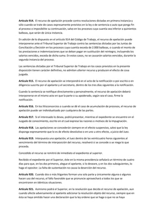 Artículo 914. El recurso de apelación procede contra resoluciones dictadas en primera instancia y
sólo cuando se trate de casos expresamente previstos en la ley o de sentencia o auto que ponga fin
al proceso o imposibilite su continuación, salvo en los procesos cuya cuantía sea inferior a quinientos
balboas, que serán de única instancia.
En adición de lo dispuesto en el artículo 914 del Código de Trabajo, el recurso de apelación puede
interponerse ante el Tribunal Superior de Trabajo contra las sentencias dictadas por las Juntas de
Conciliación y Decisión en los procesos cuya cuantía exceda de 2.000 balboas, o cuando el monto de
las prestaciones e indemnizaciones que se deban pagar en sustitución del reintegro, incluyendo los
salarios vencidos, exceda de dicha suma. En estos casos, no se causarán salarios vencidos, durante la
segunda instancia del proceso.
Las sentencias dictadas por el Tribunal Superior de Trabajo en los casos previstos en la presente
disposición tienen carácter definitivo, no admiten ulterior recurso y producen el efecto de cosa
juzgada.
Artículo 915. El recurso de apelación se interpondrá en el acto de la notificación o por escrito o en
diligencia suscrita por el apelante y el secretario, dentro de los tres días siguientes a la notificación.
Cuando la sentencia se notifique directamente y personalmente, el recurso de apelación deberá
interponerse en el mismo acto en que la parte o su apoderado, según sea el caso, firme la
notificación.
Artículo 916. En los litisconsorcios o cuando se dé el caso de acumulación de procesos, el recurso de
apelación puede ser individualizado por cualquiera de las partes.
Artículo 917. Si el interesado lo desea, podrá presentar, mientras el expediente se encuentre en el
Juzgado de conocimiento, escrito en el cual exprese las razones o motivos de la impugnación.
Artículo 918. Las apelaciones se concederán siempre en el efecto suspensivo, salvo que la ley
disponga expresamente que lo es de efecto devolutivo o en uno u otro efecto, a juicio del Juez.
Artículo 919. Interpuesta una apelación, el Juez dentro de las veinticuatro horas siguientes al
vencimiento del término de interposición del recurso, resolverá si se concede o se niega lo que
proceda.
Concedido el recurso se remitirá de inmediato el expediente al superior.
Recibido el expediente por el Superior, éste en la misma providencia señalará un término de cuatro
días para que, en los dos primeros, alegue el apelante, si lo deseare, y en los dos subsiguientes, lo
haga el opositor. La falta de sustentación no causa la deserción del recurso.
Artículo 920. Cuando dos o más litigantes forman una sola parte y únicamente alguna o algunos
hacen uso del recurso, el fallo favorable que se pronuncie aprovechará a todos los que se
encontraren en idénticas situaciones.
Artículo 921. Asimismo podrá el Superior, en la resolución que decida el recurso de apelación, aun
cuando afecte adversamente al apelante adicionar la resolución objeto del recurso, siempre que en
ésta se haya omitido hacer una declaración que la ley ordene que se haga o que no se haya
 