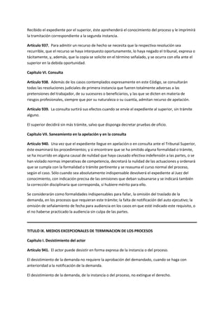 Recibido el expediente por el superior, éste aprehenderá el conocimiento del proceso y le imprimirá
la tramitación correspondiente a la segunda instancia.
Artículo 937. Para admitir un recurso de hecho se necesita que la respectiva resolución sea
recurrible, que el recurso se haya interpuesto oportunamente, lo haya negado el tribunal, expresa o
tácitamente, y, además, que la copia se solicite en el término señalado, y se ocurra con ella ante el
superior en la debida oportunidad.
Capítulo VI. Consulta
Artículo 938. Además de los casos contemplados expresamente en este Código, se consultarán
todas las resoluciones judiciales de primera instancia que fueren totalmente adversas a las
pretensiones del trabajador, de su sucesores o beneficiarios, y las que se dicten en materia de
riesgos profesionales, siempre que por su naturaleza o su cuantía, admitan recurso de apelación.
Artículo 939. La consulta surtirá sus efectos cuando se envíe el expediente al superior, sin trámite
alguno.
El superior decidirá sin más trámite, salvo que disponga decretar pruebas de oficio.
Capítulo VII. Saneamiento en la apelación y en la consulta
Artículo 940. Una vez que el expediente llegue en apelación o en consulta ante el Tribunal Superior,
éste examinará los procedimientos; y si encontrare que se ha omitido alguna formalidad o trámite,
se ha incurrido en alguna causal de nulidad que haya causado efectiva indefensión a las partes, o se
han violado normas imperativas de competencia, decretará la nulidad de las actuaciones y ordenará
que se cumpla con la formalidad o trámite pertinente y se reasuma el curso normal del proceso,
según el caso. Sólo cuando sea absolutamente indispensable devolverá el expediente al Juez del
conocimiento, con indicación precisa de las omisiones que deban subsanarse y se indicará también
la corrección disciplinaria que corresponda, si hubiere mérito para ello.
Se considerarán como formalidades indispensables para fallar, la omisión del traslado de la
demanda, en los procesos que requieran este trámite; la falta de notificación del auto ejecutivo; la
omisión de señalamiento de fecha para audiencia en los casos en que esté indicado este requisito, o
el no haberse practicado la audiencia sin culpa de las partes.
TITULO IX. MEDIOS EXCEPCIONALES DE TERMINACION DE LOS PROCESOS
Capítulo I. Desistimiento del actor
Artículo 941. El actor puede desistir en forma expresa de la instancia o del proceso.
El desistimiento de la demanda no requiere la aprobación del demandado, cuando se haga con
anterioridad a la notificación de la demanda.
El desistimiento de la demanda, de la instancia o del proceso, no extingue el derecho.
 