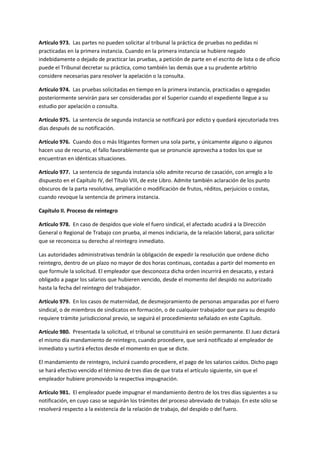 Artículo 973. Las partes no pueden solicitar al tribunal la práctica de pruebas no pedidas ni
practicadas en la primera instancia. Cuando en la primera instancia se hubiere negado
indebidamente o dejado de practicar las pruebas, a petición de parte en el escrito de lista o de oficio
puede el Tribunal decretar su práctica, como también las demás que a su prudente arbitrio
considere necesarias para resolver la apelación o la consulta.
Artículo 974. Las pruebas solicitadas en tiempo en la primera instancia, practicadas o agregadas
posteriormente servirán para ser consideradas por el Superior cuando el expediente llegue a su
estudio por apelación o consulta.
Artículo 975. La sentencia de segunda instancia se notificará por edicto y quedará ejecutoriada tres
días después de su notificación.
Artículo 976. Cuando dos o más litigantes formen una sola parte, y únicamente alguno o algunos
hacen uso de recurso, el fallo favorablemente que se pronuncie aprovecha a todos los que se
encuentran en idénticas situaciones.
Artículo 977. La sentencia de segunda instancia sólo admite recurso de casación, con arreglo a lo
dispuesto en el Capítulo IV, del Título VIII, de este Libro. Admite también aclaración de los punto
obscuros de la parta resolutiva, ampliación o modificación de frutos, réditos, perjuicios o costas,
cuando revoque la sentencia de primera instancia.
Capítulo II. Proceso de reintegro
Artículo 978. En caso de despidos que viole el fuero sindical, el afectado acudirá a la Dirección
General o Regional de Trabajo con prueba, al menos indiciaria, de la relación laboral, para solicitar
que se reconozca su derecho al reintegro inmediato.
Las autoridades administrativas tendrán la obligación de expedir la resolución que ordene dicho
reintegro, dentro de un plazo no mayor de dos horas continuas, contadas a partir del momento en
que formule la solicitud. El empleador que desconozca dicha orden incurrirá en desacato, y estará
obligado a pagar los salarios que hubieren vencido, desde el momento del despido no autorizado
hasta la fecha del reintegro del trabajador.
Artículo 979. En los casos de maternidad, de desmejoramiento de personas amparadas por el fuero
sindical, o de miembros de sindicatos en formación, o de cualquier trabajador que para su despido
requiere trámite jurisdiccional previo, se seguirá el procedimiento señalado en este Capítulo.
Artículo 980. Presentada la solicitud, el tribunal se constituirá en sesión permanente. El Juez dictará
el mismo día mandamiento de reintegro, cuando procediere, que será notificado al empleador de
inmediato y surtirá efectos desde el momento en que se dicte.
El mandamiento de reintegro, incluirá cuando procediere, el pago de los salarios caídos. Dicho pago
se hará efectivo vencido el término de tres días de que trata el artículo siguiente, sin que el
empleador hubiere promovido la respectiva impugnación.
Artículo 981. El empleador puede impugnar el mandamiento dentro de los tres días siguientes a su
notificación, en cuyo caso se seguirán los trámites del proceso abreviado de trabajo. En este sólo se
resolverá respecto a la existencia de la relación de trabajo, del despido o del fuero.
 