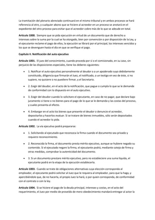 La tramitación del plenario abreviado continuará en el mismo tribunal y en ambos procesos se hará
referencia al otro, y cualquier abono que se hiciere al acreedor en un proceso se anotará en el
expediente del otro proceso para evitar que el acreedor cobre más de lo que se adeude en total.
Artículo 1000. Siempre que se pida ejecución en virtud de un documento que de derecho a
intereses sobre la suma por la cual se ha otorgado, bien por convención o por disposición de la Ley, y
el ejecutante reclame el pago de ellos, la ejecución se librará por el principal, los intereses vencidos y
los que se devenguen hasta el día en que se verifique el pago.
Capítulo II. Notificación del auto ejecutivo
Artículo 1001. El juez del conocimiento, cuando proceda por sí o el comisionado, en su caso, sin
perjuicio de las disposiciones especiales, tiene los deberes siguientes:
 1. Notificar el auto ejecutivo personalmente al deudor o a un apoderado suyo debidamente
constituido, diligencia que firmarán el Juez, el notificado, o un testigo en vez de éste, si no
supiere, no quisiere o no puediere firmar, y el Secretario.
 2. Exigir del deudor, en el acto de la notificación, que pague o cumpla lo que se le demande
de conformidad con lo dispuesto en el auto ejecutivo.
 3. Exigir del deudor cuando lo solicitare el ejecutante, en caso de no pagar, que declare bajo
juramento si tiene o no bienes para el pago de lo que se le demanda y las costas del proceso,
y cuales presenta al efecto.
 4. Embargar en el acto los bienes que presente el deudor o denuncie el acreedor,
depositarlos y hacerlos evaluar. Si se tratare de bienes inmuebles, sólo serán depositados
cuando el acreedor lo pida.
Artículo 1002. La vía ejecutiva podrá prepararse:
 1. Solicitando al ejecutado que reconozca la firma cuando el documento sea privado y
requiere reconocimiento.
 2. Reconocida la firma, el documento presta mérito ejecutivo, aunque se hubiere negado su
contenido. Si el ejecutado negare la firma, el ejecutante podrá, mediante cotejo de firma y
otras medidas, comprobar la autenticidad del documento.
 3. Si un documento prestare mérito ejecutivo, pero no estableciere una suma líquida, el
ejecutante podrá en la etapa de la ejecución establecerla.
Artículo 1003. Cuando se trate de obligaciones alternativas cuya elección corresponda al
empleador, el ejecutante podrá solicitar al Juez que le requiera al empleador, para que la haga, y
apercibiéndole que, de no hacerla, el propio Juez la hará, o por quien corresponda, de conformidad
con el contrato o con la ley.
Artículo 1004. Si se hiciere el pago de la deuda principal, intereses y costas, en el acto del
requerimiento, el Juez por medio de proveído de mero obedecimiento mandará entregar al actor la
 