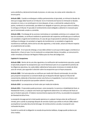 suma satisfecha y declarará terminado el proceso. en este caso, las costas serán reducidas a la
tercera parte.
Artículo 1005. Cuando se embarguen créditos pertenecientes al ejecutado, se intimará al deudor de
éste que el pago debe hacerlo en el tribunal. Si en el momento de hacerse la intimación al deudor,
estuviere en mora, o se constituyere en mora después, el Juez, a solicitud de cualquiera de las
partes, nombrará un comisionado, que deberá ser abogado en ejercicio, para que cobre el crédito y
lo entregue al tribunal. El que pida el nombramiento estará obligado a adelantar lo necesario para
que el comisionado cumpla su cometido.
Artículo 1006. El embargo de las acciones nominativas en sociedades anónimas o en cualquier otro
tipo de sociedades, se verificará mediante la aprehensión del respectivo certificado que se notificará
a la sociedad o al agente de transferencia. En caso de que el ejecutante lo solicitare, bastará que se
notifique el embargo a la sociedad o al agente de transferencia. La sociedad o el agente de
transferencia notificado, dentro de los seis días siguientes, a más tardar, avisará al tribunal respecto
al cumplimiento de la orden.
artículo 1007. En el auto de embargo, el Juez debe señalar la suma que ordene pagar y nombrará un
depositario, si fuere el caso. Si en la resolución se comprenden bienes inmuebles, se comunicará la
orden inmediata al Director del Registro Público para los fines del Código Civil.
Capítulo III. Excepciones
Artículo 1008. Dentro de los seis días siguientes a la notificación del mandamiento ejecutivo, puede
el ejecutado proponer las excepciones que crea le favorezcan pero no se suspenderá la práctica de
las diligencias ejecutivas, las cuales deben adelantarse hasta poner el proceso en estado de dictar
auto de remate, para aguardar la decisión sobre las excepciones que se hayan propuesto.
Artículo 1009. Si el auto ejecutivo se notificare por medio del tribunal comisionado, los seis días
para proponer excepciones se contarán desde que el despacho librado regrese al tribunal del
conocimiento, debiendo el Secretario anotar esta fecha en el expediente. Si así no lo hiciere, será
responsable de los perjuicios que puedan sobrenir a las partes.
Artículo 1010. Las excepciones se harán valer por medio de incidente.
Artículo 1011. El ejecutado puede promover, como excepción, la carencia o inhabilidad de título, la
falsedad del mismo, o cualquier otro hecho que legalmente determine si la ineficacia del título en
que se funda la ejecución. Si hubiere reconocimiento expreso de la firma, no procederá la excepción
de falsedad de dicha firma.
La excepción de pago parcial o total puede oponerse en cualquier tiempo antes de verificarse el
remate; pero cuando se proponga después de vencido el plazo que señala el artículo 1008, deberá
acompañarse la prueba documental del pago. Sin tal documento o prueba, la excepción será
rechazada de plano.
Cuando la cuantía de la obligación no exceda de quinientos balboas, el pago puede probarse por
otros medios.
 