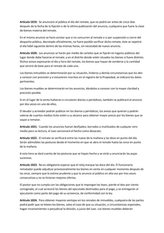 Artículo 1019. Se anunciará al público el día del remate, que no podrá ser antes de cinco días
después de la fecha de la fijación o de la última publicación del anuncio, cualquiera que fuere la clase
de bienes materia del remate.
En el mismo anuncio se hará constar que si no concurren al remate o si por suspensión o cierre del
despacho público, decretado oficialmente, no fuere posible verificar dicho remate, éste se repetirá
el día hábil siguiente dentro de las mismas horas, sin necesidad de nuevo anuncio.
Artículo 1020. Los anuncios se harán por medio de carteles que se fijarán en lugares públicos del
lugar donde debe hacerse el remate, y en el distrito donde estén situados los bienes si fuere distinto.
Dichos avisos expresarán el día y hora del remate, los bienes que hayan de venderse y la cantidad
que servirá de base para el remate de cada uno.
Los bienes inmuebles se determinarán por su situación, linderos y demás circunstancias que los den
a conocer con precisión y si estuvieren inscritos en el registro de la Propiedad, se indicará los datos
pertinentes.
Los bienes muebles se determinarán en los anuncios, dándolos a conocer con la mayor claridad y
precisión posible.
Si en el lugar de la venta hubieran o circularen diarios o periódicos, también se publicará el anuncio
por dos veces en uno de ellos.
El deudor y acreedor podrán publicar en los diarios y periódicos, los avisos que quieran y podrán
valerse de cuantos medios lícito estén a su alcance para obtener mayor precio por los bienes que se
vayan a rematar.
Artículo 1021. Cuando los anuncios fueran desfijados, borrados o inutilizados de cualquier otro
medio para su lectura, el Juez sancionará el hecho como desacato.
Artículo 1022. El remate se verificará entre las nueve de la mañana y las doce en punto del día.
Serán admisibles las posturas desde el momento en que se abra el remate hasta las once en punto
de la mañana.
A esta hora se dará cuenta de las posturas que se hayan hecho y se oirán y anunciarán las pujas
sucesivas.
Artículo 1023. No es obligatorio esperar que el reloj marque las doce del día. El funcionario
rematador puede adjudicar provisionalmente los bienes en venta en cualquier momento después de
las once, siempre que lo estime prudente y que lo anuncie al público en alta voz por tres veces
consecutivas y no se hicieran mejores ofertas.
El postor que no cumpla con las obligaciones que le impongan las leyes, pierde el diez por ciento
consignado, el cual acrecerá los bienes del ejecutado destinados para el pago, y se entregarán al
ejecutante como parte del pago de su acreencia, de conformidad con la ley.
Artículo 1024. Para obtener mayores ventajas en los remates de inmuebles, cualquiera de las partes
podrá pedir que se loteen los bienes, salvo el caso de que su situación, o circunstancias especiales,
hagan inconvenientes o perjudicial la división, a juicio del Juez. Los bienes muebles deberán
 