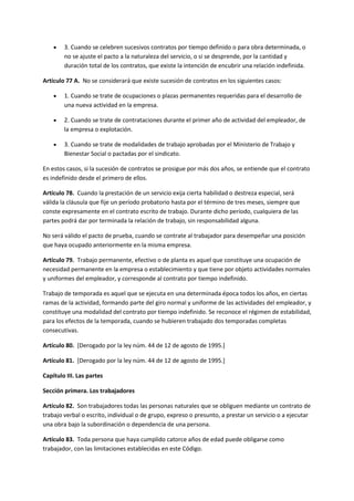  3. Cuando se celebren sucesivos contratos por tiempo definido o para obra determinada, o
no se ajuste el pacto a la naturaleza del servicio, o si se desprende, por la cantidad y
duración total de los contratos, que existe la intención de encubrir una relación indefinida.
Artículo 77 A. No se considerará que existe sucesión de contratos en los siguientes casos:
 1. Cuando se trate de ocupaciones o plazas permanentes requeridas para el desarrollo de
una nueva actividad en la empresa.
 2. Cuando se trate de contrataciones durante el primer año de actividad del empleador, de
la empresa o explotación.
 3. Cuando se trate de modalidades de trabajo aprobadas por el Ministerio de Trabajo y
Bienestar Social o pactadas por el sindicato.
En estos casos, si la sucesión de contratos se prosigue por más dos años, se entiende que el contrato
es indefinido desde el primero de ellos.
Artículo 78. Cuando la prestación de un servicio exija cierta habilidad o destreza especial, será
válida la cláusula que fije un período probatorio hasta por el término de tres meses, siempre que
conste expresamente en el contrato escrito de trabajo. Durante dicho período, cualquiera de las
partes podrá dar por terminada la relación de trabajo, sin responsabilidad alguna.
No será válido el pacto de prueba, cuando se contrate al trabajador para desempeñar una posición
que haya ocupado anteriormente en la misma empresa.
Artículo 79. Trabajo permanente, efectivo o de planta es aquel que constituye una ocupación de
necesidad permanente en la empresa o establecimiento y que tiene por objeto actividades normales
y uniformes del empleador, y corresponde al contrato por tiempo indefinido.
Trabajo de temporada es aquel que se ejecuta en una determinada época todos los años, en ciertas
ramas de la actividad, formando parte del giro normal y uniforme de las actividades del empleador, y
constituye una modalidad del contrato por tiempo indefinido. Se reconoce el régimen de estabilidad,
para los efectos de la temporada, cuando se hubieren trabajado dos temporadas completas
consecutivas.
Artículo 80. [Derogado por la ley núm. 44 de 12 de agosto de 1995.]
Artículo 81. [Derogado por la ley núm. 44 de 12 de agosto de 1995.]
Capítulo III. Las partes
Sección primera. Los trabajadores
Artículo 82. Son trabajadores todas las personas naturales que se obliguen mediante un contrato de
trabajo verbal o escrito, individual o de grupo, expreso o presunto, a prestar un servicio o a ejecutar
una obra bajo la subordinación o dependencia de una persona.
Artículo 83. Toda persona que haya cumplido catorce años de edad puede obligarse como
trabajador, con las limitaciones establecidas en este Código.
 