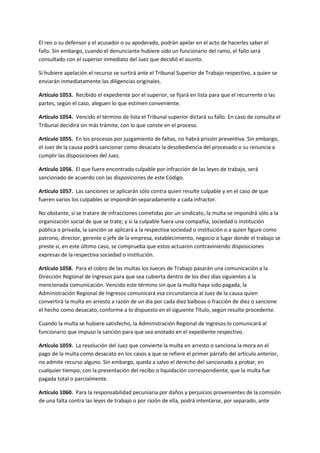 El reo o su defensor y el acusador o su apoderado, podrán apelar en el acto de hacerles saber el
fallo. Sin embargo, cuando el denunciante hubiere sido un funcionario del ramo, el fallo será
consultado con el superior inmediato del Juez que decidió el asunto.
Si hubiere apelación el recurso se surtirá ante el Tribunal Superior de Trabajo respectivo, a quien se
enviarán inmediatamente las diligencias originales.
Artículo 1053. Recibido el expediente por el superior, se fijará en lista para que el recurrente o las
partes, según el caso, aleguen lo que estimen conveniente.
Artículo 1054. Vencido el término de lista el Tribunal superior dictará su fallo. En caso de consulta el
Tribunal decidirá sin más trámite, con lo que conste en el proceso.
Artículo 1055. En los procesos por juzgamiento de faltas, no habrá prisión preventiva. Sin embargo,
el Juez de la causa podrá sancionar como desacato la desobediencia del procesado o su renuncia a
cumplir las disposiciones del Juez.
Artículo 1056. El que fuere encontrado culpable por infracción de las leyes de trabajo, será
sancionado de acuerdo con las disposiciones de este Código.
Artículo 1057. Las sanciones se aplicarán sólo contra quien resulte culpable y en el caso de que
fueren varios los culpables se impondrán separadamente a cada infractor.
No obstante, si se tratare de infracciones cometidas por un sindicato, la multa se impondrá sólo a la
organización social de que se trate; y si la culpable fuera una compañía, sociedad o institución
pública o privada, la sanción se aplicará a la respectiva sociedad o institución o a quien figure como
patrono, director, gerente o jefe de la empresa, establecimiento, negocio o lugar donde el trabajo se
preste si, en este último caso, se comprueba que estos actuaron contraviniendo disposiciones
expresas de la respectiva sociedad o institución.
Artículo 1058. Para el cobro de las multas los Jueces de Trabajo pasarán una comunicación a la
Dirección Regional de Ingresos para que sea cubierta dentro de los diez días siguientes a la
mencionada comunicación. Vencido este término sin que la multa haya sido pagada, la
Administración Regional de Ingresos comunicará esa circunstancia al Juez de la causa quien
convertirá la multa en arresto a razón de un día por cada diez balboas o fracción de diez o sancione
el hecho como desacato, conforme a lo dispuesto en el siguiente Título, según resulte procedente.
Cuando la multa se hubiere satisfecho, la Administración Regional de Ingresos lo comunicará al
funcionario que impuso la sanción para que sea anotado en el expediente respectivo.
Artículo 1059. La resolución del Juez que convierte la multa en arresto o sanciona la mora en el
pago de la multa como desacato en los casos a que se refiere el primer párrafo del artículo anterior,
no admite recurso alguno. Sin embargo, queda a salvo el derecho del sancionado a probar, en
cualquier tiempo, con la presentación del recibo o liquidación correspondiente, que la multa fue
pagada total o parcialmente.
Artículo 1060. Para la responsabilidad pecuniaria por daños y perjuicios provenientes de la comisión
de una falta contra las leyes de trabajo o por razón de ella, podrá intentarse, por separado, ante
 