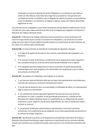 empleadora a costear la repatriación de los trabajadores y sus familiares, que hubieren
salido con ellos del país, hasta llevarlos al lugar de su procedencia. Esta garantía será
cancelada tan pronto se establezca que el obligado ha cubierto los gastos correspondientes
o que el trabajador o sus familiares se nieguen a regresar al país, por haberse domiciliado
legalmente en otro.
Los contratos con los trabajadores a que refiere el presente artículo deberán celebrarse por escrito
en todos los casos y dos copias auténticas de ellos serán entregadas por el agente o la empresa al
Ministerio de Trabajo y Bienestar Social.
Artículo 99. El Ministerio de Trabajo y Bienestar Social comisionará al cónsul de Panamá más
cercano al lugar donde vayan a prestar sus servicios los trabajadores, o al cónsul de una nación
amiga, para que ejerza la mayor vigilancia posible respecto al cumplimiento de estos contratos, de
los cuales se le remitirá copias autenticadas.
Artículo 100. En estos contratos se entenderán incorporadas las siguientes cláusulas:
 1. El pago de los gastos de transporte, ida y retorno, y alimentación del trabajador y sus
familiares.
 2. El costo por el paso de fronteras y cumplimiento de las disposiciones sobre migración u
otro concepto semejante, serán de cuenta exclusiva del empleador o de su agente.
 3. El trabajador percibirá íntegramente el salario convenido y no podrá descontársele
cantidad alguna por razón de gastos o los relacionados con las gestiones a que se refiere
este artículo y el artículo 98.
Artículo 101. No pueden ser computados para trabajar en el exterior:
 1. Los menores hasta de dieciocho años que no hayan sido expresamente autorizados para
contratar por la persona o institución facultada para hacerlo.
 2. Los de más de dieciocho años, no emancipados ni habilitados de edad, si su representante
legal se opone a la contratación.
 3. Los individuos de quienes dependan legalmente terceras personas que hayan de
permanecer en el país, si aquellos no han garantizado previamente, a satisfacción del
Ministerio de Trabajo y Bienestar Social, el cumplimiento de sus obligaciones de carácter
económico y social, respecto a las personas dependientes, por todo el tiempo que hubiere
de durar su ausencia.
 4. Las personas condenadas administrativa o judicialmente a suministrar pensiones
alimenticias, si el cumplimiento de esa obligación no se hubiere garantizado previamente en
el contrato de trabajo respectivo.
Artículo 102. No obstante lo previsto en las disposiciones precedentes el Ministerio de Trabajo y
Bienestar Social tendrá facultad para negar el permiso y la autorización de los contratos referidos,
siempre que considere que su celebración puede causar perjuicio a las condiciones económicas del
país.
 