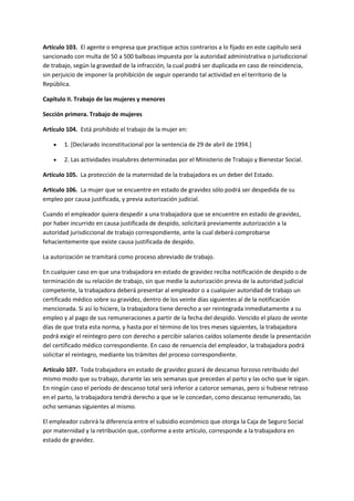 Artículo 103. El agente o empresa que practique actos contrarios a lo fijado en este capítulo será
sancionado con multa de 50 a 500 balboas impuesta por la autoridad administrativa o jurisdiccional
de trabajo, según la gravedad de la infracción, la cual podrá ser duplicada en caso de reincidencia,
sin perjuicio de imponer la prohibición de seguir operando tal actividad en el territorio de la
República.
Capítulo II. Trabajo de las mujeres y menores
Sección primera. Trabajo de mujeres
Artículo 104. Está prohibido el trabajo de la mujer en:
 1. [Declarado inconstitucional por la sentencia de 29 de abril de 1994.]
 2. Las actividades insalubres determinadas por el Ministerio de Trabajo y Bienestar Social.
Artículo 105. La protección de la maternidad de la trabajadora es un deber del Estado.
Artículo 106. La mujer que se encuentre en estado de gravidez sólo podrá ser despedida de su
empleo por causa justificada, y previa autorización judicial.
Cuando el empleador quiera despedir a una trabajadora que se encuentre en estado de gravidez,
por haber incurrido en causa justificada de despido, solicitará previamente autorización a la
autoridad jurisdiccional de trabajo correspondiente, ante la cual deberá comprobarse
fehacientemente que existe causa justificada de despido.
La autorización se tramitará como proceso abreviado de trabajo.
En cualquier caso en que una trabajadora en estado de gravidez reciba notificación de despido o de
terminación de su relación de trabajo, sin que medie la autorización previa de la autoridad judicial
competente, la trabajadora deberá presentar al empleador o a cualquier autoridad de trabajo un
certificado médico sobre su gravidez, dentro de los veinte días siguientes al de la notificación
mencionada. Si así lo hiciere, la trabajadora tiene derecho a ser reintegrada inmediatamente a su
empleo y al pago de sus remuneraciones a partir de la fecha del despido. Vencido el plazo de veinte
días de que trata esta norma, y hasta por el término de los tres meses siguientes, la trabajadora
podrá exigir el reintegro pero con derecho a percibir salarios caídos solamente desde la presentación
del certificado médico correspondiente. En caso de renuencia del empleador, la trabajadora podrá
solicitar el reintegro, mediante los trámites del proceso correspondiente.
Artículo 107. Toda trabajadora en estado de gravidez gozará de descanso forzoso retribuido del
mismo modo que su trabajo, durante las seis semanas que precedan al parto y las ocho que le sigan.
En ningún caso el período de descanso total será inferior a catorce semanas, pero si hubiese retraso
en el parto, la trabajadora tendrá derecho a que se le concedan, como descanso remunerado, las
ocho semanas siguientes al mismo.
El empleador cubrirá la diferencia entre el subsidio económico que otorga la Caja de Seguro Social
por maternidad y la retribución que, conforme a este artículo, corresponde a la trabajadora en
estado de gravidez.
 