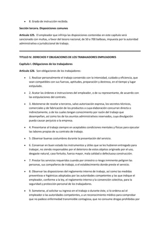  8. Grado de instrucción recibida.
Sección tercera. Disposiciones comunes
Artículo 125. El empleador que infrinja las disposiciones contenidas en este capítulo será
sancionado con multas, a favor del tesoro nacional, de 50 a 700 balboas, impuesta por la autoridad
administrativa o jurisdiccional de trabajo.
TITULO IV. DERECHOS Y OBLIGACIONES DE LOS TRABAJADORES EMPLEADORES
Capítulo I. Obligaciones de los trabajadores
Artículo 126. Son obligaciones de los trabajadores:
 1. Realizar personalmente el trabajo convenido con la intensidad, cuidado y eficiencia, que
sean compatibles con sus fuerzas, aptitudes, preparación y destreza, en el tiempo y lugar
estipulado.
 2. Acatar las órdenes e instrucciones del empleador, o de su representante, de acuerdo con
las estipulaciones del contrato.
 3. Abstenerse de revelar a terceros, salvo autorización expresa, los secretos técnicos,
comerciales y de fabricación de los productos a cuya elaboración concurran directa o
indirectamente, o de los cuales tengan conocimiento por razón del trabajo que
desempeñan, así como los de los asuntos administrativos reservados, cuya divulgación
pueda causar perjuicio a la empresa.
 4. Presentarse al trabajo siempre en aceptables condiciones mentales y físicas para ejecutar
las labores propias de su contrato de trabajo.
 5. Observar buenas costumbres durante la presentación del servicio.
 6. Conservar en buen estado los instrumentos y útiles que se les hubieren entregado para
trabajar, no siendo responsables por el deterioro de estos objetos originado por el uso,
desgaste natural, caso fortuito, fuerza mayor, mala calidad o defectuosa construcción.
 7. Prestar los servicios requeridos cuando por siniestro o riesgo inminente peligren las
personas, sus compañeros de trabajo, o el establecimiento donde preste el servicio.
 8. Observar las disposiciones del reglamento interno de trabajo, así como las medidas
preventivas e higiénicas adoptadas por las autoridades competentes y las que indique el
empleador, conforme a la ley, el reglamento interno y la convención colectiva, para la
seguridad y protección personal de los trabajadores.
 9. Someterse, al solicitar su ingreso en el trabajo o durante éste, si lo ordena así el
empleador o las autoridades competentes, a un reconocimiento médico para comprobar
que no padece enfermedad transmisible contagiosa, que no consume drogas prohibidas por
 