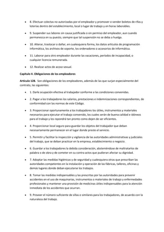  8. Efectuar colectas no autorizadas por el empleador y promover o vender boletos de rifas y
loterías dentro del establecimiento, local o lugar de trabajo y en horas laborables.
 9. Suspender sus labores sin causa justificada o sin permiso del empleador, aun cuando
permanezca en su puesto, siempre que tal suspensión no se deba a huelga.
 10. Alterar, trastocar o dañar, en cualesquiera forma, los datos artículos de programación
informática, los archivos de soporte, los ordenadores o accesorios de informática.
 11. Laborar para otro empleador durante las vacaciones, períodos de incapacidad, o
cualquier licencia remunerada.
 12. Realizar actos de acoso sexual.
Capítulo II. Obligaciones de los empleadores
Artículo 128. Son obligaciones de los empleadores, además de las que surjan especialmente del
contrato, las siguientes:
 1. Darle ocupación efectiva al trabajador conforme a las condiciones convenidas.
 2. Pagar a los trabajadores los salarios, prestaciones e indemnizaciones correspondientes, de
conformidad con las normas de este Código.
 3. Proporcionar oportunamente a los trabajadores los útiles, instrumentos y materiales
necesarios para ejecutar el trabajo convenido, los cuales serán de buena calidad e idóneos
para el trabajo y los repondrá tan pronto como dejen de ser eficientes.
 4. Proporcionar local seguro para guardar los objetos del trabajador que deban
necesariamente permanecer en el lugar donde preste el servicio.
 5. Permitir y facilitar la inspección y vigilancia de las autoridades administrativas y judiciales
del trabajo, que se deban practicar en la empresa, establecimiento o negocio.
 6. Guardar a los trabajadores la debida consideración, absteniéndose de maltratarlos de
palabra o de obra y de cometer en su contra actos que pudieran afectar su dignidad.
 7. Adoptar las medidas higiénicas y de seguridad y cualesquiera otras que prescriban las
autoridades competentes en la instalación y operación de las fábricas, talleres, oficinas y
demás lugares donde deban ejecutarse los trabajos.
 8. Tomar las medidas indispensables y las prescritas por las autoridades para prevenir
accidentes en el uso de maquinarias, instrumentos o materiales de trabajo y enfermedades
profesionales y mantener una provisión de medicinas útiles indispensables para la atención
inmediata de los accidentes que ocurran.
 9. Proveer el número suficiente de sillas o similares para los trabajadores, de acuerdo con la
naturaleza del trabajo.
 