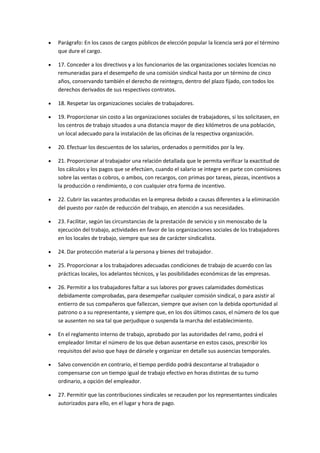  Parágrafo: En los casos de cargos públicos de elección popular la licencia será por el término
que dure el cargo.
 17. Conceder a los directivos y a los funcionarios de las organizaciones sociales licencias no
remuneradas para el desempeño de una comisión sindical hasta por un término de cinco
años, conservando también el derecho de reintegro, dentro del plazo fijado, con todos los
derechos derivados de sus respectivos contratos.
 18. Respetar las organizaciones sociales de trabajadores.
 19. Proporcionar sin costo a las organizaciones sociales de trabajadores, si los solicitasen, en
los centros de trabajo situados a una distancia mayor de diez kilómetros de una población,
un local adecuado para la instalación de las oficinas de la respectiva organización.
 20. Efectuar los descuentos de los salarios, ordenados o permitidos por la ley.
 21. Proporcionar al trabajador una relación detallada que le permita verificar la exactitud de
los cálculos y los pagos que se efectúen, cuando el salario se integre en parte con comisiones
sobre las ventas o cobros, o ambos, con recargos, con primas por tareas, piezas, incentivos a
la producción o rendimiento, o con cualquier otra forma de incentivo.
 22. Cubrir las vacantes producidas en la empresa debido a causas diferentes a la eliminación
del puesto por razón de reducción del trabajo, en atención a sus necesidades.
 23. Facilitar, según las circunstancias de la prestación de servicio y sin menoscabo de la
ejecución del trabajo, actividades en favor de las organizaciones sociales de los trabajadores
en los locales de trabajo, siempre que sea de carácter sindicalista.
 24. Dar protección material a la persona y bienes del trabajador.
 25. Proporcionar a los trabajadores adecuadas condiciones de trabajo de acuerdo con las
prácticas locales, los adelantos técnicos, y las posibilidades económicas de las empresas.
 26. Permitir a los trabajadores faltar a sus labores por graves calamidades domésticas
debidamente comprobadas, para desempeñar cualquier comisión sindical, o para asistir al
entierro de sus compañeros que fallezcan, siempre que avisen con la debida oportunidad al
patrono o a su representante, y siempre que, en los dos últimos casos, el número de los que
se ausenten no sea tal que perjudique o suspenda la marcha del establecimiento.
 En el reglamento interno de trabajo, aprobado por las autoridades del ramo, podrá el
empleador limitar el número de los que deban ausentarse en estos casos, prescribir los
requisitos del aviso que haya de dársele y organizar en detalle sus ausencias temporales.
 Salvo convención en contrario, el tiempo perdido podrá descontarse al trabajador o
compensarse con un tiempo igual de trabajo efectivo en horas distintas de su turno
ordinario, a opción del empleador.
 27. Permitir que las contribuciones sindicales se recauden por los representantes sindicales
autorizados para ello, en el lugar y hora de pago.
 