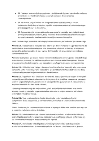  28. Establecer un procedimiento equitativo, confiable y práctico para investigar los reclamos
presentados en relación con el acoso sexual y la aplicación de las sanciones
correspondientes.
 29. Desarrollar, conjuntamente con la organización de los trabajadores, o con los
trabajadores donde ésta no existiera, medidas tendientes a prevenir el consumo de drogas
prohibidas por la ley y el alcoholismo.
 30. Conceder permiso remunerado por jornada parcial al trabajador que, mediante aviso
previo y comprobación posterior, tenga necesidad de atender citas de control médico para
su cuidado personal o para la atención de sus hijos menores de dos años.
En los casos de cargos públicos de elección popular la licencia será por el término que tiene el cargo.
Artículo 129. Si se contrata al trabajador para labores que deben realizarse en lugar distante más de
diez kilómetros de su residencia habitual en el momento de celebrarse el contrato, el empleador
sufragará los gastos razonables de ida y regreso del trabajador o le proporcionará los medios de
transporte necesarios.
Asimismo las empresas que ocupen más de veinticinco trabajadores cuyos lugares o sitios de trabajo
estén distantes en más de cinco kilómetros del principal centro de población respectivo, deberán
proporcionar medios de transporte a sus trabajadores o, sufragarles los gastos correspondientes.
Artículo 130. El Ministerio de Trabajo y Bienestar Social tiene facultad para exigir a las empresas de
transporte, tarifas reducidas para los trabajadores que periódicamente hayan de trasladarse de su
residencia a lugares de trabajo distantes hasta diez kilómetros.
Artículo 131. Si por razón de la celebración del contrato, o de su ejecución, se exigiere al trabajador
que cambie su residencia a otro lugar dentro del territorio de la República, los gastos de transporte
serán de cargo del empleador, así como los de los dependientes que vivan con él, y estuvieren a su
amparo al momento de celebrarse el contrato.
Quedan igualmente a cargo del empleador los gastos de transporte mencionados en el párrafo
anterior, cuando el trabajador tenga necesidad de retornar a su antigua residencia por haberse
terminado la relación de trabajo.
Artículo 132. Todo empleador tiene el deber de estimular en los trabajadores el mejor
cumplimiento de sus obligaciones, y, correlativamente, la facultad de sancionar el incumplimiento
de éstas.
En este último caso, las sanciones disciplinarias que se impongan deben estar previstas en la ley o en
el respectivo reglamento interno de trabajo.
Artículo 133. Los empleadores que celebren contratos de incentivos a la industria con el Estado,
están obligados a conceder becas para sus trabajadores, o para hijos de éstos, de conformidad con
sus contratos respectivos y las disposiciones legales vigentes.
Artículo 134. El empleador está obligado a suministrar gratuitamente a los trabajadores los
accesorios que necesiten para el mejor desempeño de sus labores, como botas, cascos, guantes,
 
