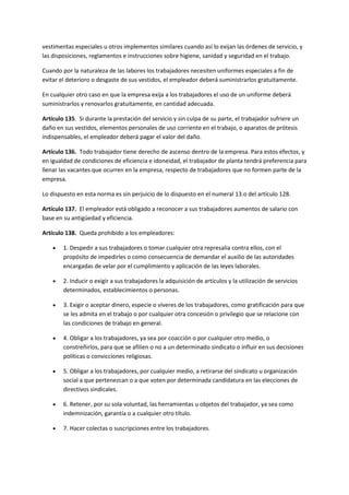 vestimentas especiales u otros implementos similares cuando así lo exijan las órdenes de servicio, y
las disposiciones, reglamentos e instrucciones sobre higiene, sanidad y seguridad en el trabajo.
Cuando por la naturaleza de las labores los trabajadores necesiten uniformes especiales a fin de
evitar el deterioro o desgaste de sus vestidos, el empleador deberá suministrarlos gratuitamente.
En cualquier otro caso en que la empresa exija a los trabajadores el uso de un uniforme deberá
suministrarlos y renovarlos gratuitamente, en cantidad adecuada.
Artículo 135. Si durante la prestación del servicio y sin culpa de su parte, el trabajador sufriere un
daño en sus vestidos, elementos personales de uso corriente en el trabajo, o aparatos de prótesis
indispensables, el empleador deberá pagar el valor del daño.
Artículo 136. Todo trabajador tiene derecho de ascenso dentro de la empresa. Para estos efectos, y
en igualdad de condiciones de eficiencia e idoneidad, el trabajador de planta tendrá preferencia para
llenar las vacantes que ocurren en la empresa, respecto de trabajadores que no formen parte de la
empresa.
Lo dispuesto en esta norma es sin perjuicio de lo dispuesto en el numeral 13.o del artículo 128.
Artículo 137. El empleador está obligado a reconocer a sus trabajadores aumentos de salario con
base en su antigüedad y eficiencia.
Artículo 138. Queda prohibido a los empleadores:
 1. Despedir a sus trabajadores o tomar cualquier otra represalia contra ellos, con el
propósito de impedirles o como consecuencia de demandar el auxilio de las autoridades
encargadas de velar por el cumplimiento y aplicación de las leyes laborales.
 2. Inducir o exigir a sus trabajadores la adquisición de artículos y la utilización de servicios
determinados, establecimientos o personas.
 3. Exigir o aceptar dinero, especie o víveres de los trabajadores, como gratificación para que
se les admita en el trabajo o por cualquier otra concesión o privilegio que se relacione con
las condiciones de trabajo en general.
 4. Obligar a los trabajadores, ya sea por coacción o por cualquier otro medio, o
constreñirlos, para que se afilien o no a un determinado sindicato o influir en sus decisiones
políticas o convicciones religiosas.
 5. Obligar a los trabajadores, por cualquier medio, a retirarse del sindicato u organización
social a que pertenezcan o a que voten por determinada candidatura en las elecciones de
directivos sindicales.
 6. Retener, por su sola voluntad, las herramientas u objetos del trabajador, ya sea como
indemnización, garantía o a cualquier otro título.
 7. Hacer colectas o suscripciones entre los trabajadores.
 