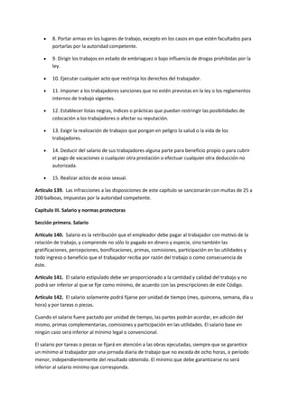  8. Portar armas en los lugares de trabajo, excepto en los casos en que estén facultados para
portarlas por la autoridad competente.
 9. Dirigir los trabajos en estado de embriaguez o bajo influencia de drogas prohibidas por la
ley.
 10. Ejecutar cualquier acto que restrinja los derechos del trabajador.
 11. Imponer a los trabajadores sanciones que no estén previstas en la ley o los reglamentos
internos de trabajo vigentes.
 12. Establecer listas negras, índices o prácticas que puedan restringir las posibilidades de
colocación a los trabajadores o afectar su reputación.
 13. Exigir la realización de trabajos que pongan en peligro la salud o la vida de los
trabajadores.
 14. Deducir del salario de sus trabajadores alguna parte para beneficio propio o para cubrir
el pago de vacaciones o cualquier otra prestación o efectuar cualquier otra deducción no
autorizada.
 15. Realizar actos de acoso sexual.
Artículo 139. Las infracciones a las disposiciones de este capítulo se sancionarán con multas de 25 a
200 balboas, impuestas por la autoridad competente.
Capítulo III. Salario y normas protectoras
Sección primera. Salario
Artículo 140. Salario es la retribución que el empleador debe pagar al trabajador con motivo de la
relación de trabajo, y comprende no sólo lo pagado en dinero y especie, sino también las
gratificaciones, percepciones, bonificaciones, primas, comisiones, participación en las utilidades y
todo ingreso o beneficio que el trabajador reciba por razón del trabajo o como consecuencia de
éste.
Artículo 141. El salario estipulado debe ser proporcionado a la cantidad y calidad del trabajo y no
podrá ser inferior al que se fije como mínimo, de acuerdo con las prescripciones de este Código.
Artículo 142. El salario solamente podrá fijarse por unidad de tiempo (mes, quincena, semana, día u
hora) y por tareas o piezas.
Cuando el salario fuere pactado por unidad de tiempo, las partes podrán acordar, en adición del
mismo, primas complementarias, comisiones y participación en las utilidades. El salario base en
ningún caso será inferior al mínimo legal o convencional.
El salario por tareas o piezas se fijará en atención a las obras ejecutadas, siempre que se garantice
un mínimo al trabajador por una jornada diaria de trabajo que no exceda de ocho horas, o período
menor, independientemente del resultado obtenido. El mínimo que debe garantizarse no será
inferior al salario mínimo que corresponda.
 