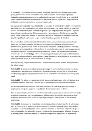 El empleador y el trabajador podrán convenir y modificar las condiciones del salario por tareas,
piezas, comisiones o primas complementarias. Las fluctuaciones periódicas del ingreso del
trabajador, debidas a oscilaciones en la producción, las ventas o el rendimiento, no se entenderá
como aumento o reducción del salario para los efectos del artículo 159 de este Código, salvo que
ambos contratantes expresamente convengan lo contrario.
Los pagos que el empleador haga al trabajador en concepto de primas de producción, bonificaciones
y gratificaciones, se considerarán como salario únicamente para efectos del cálculos de vacaciones,
licencia por maternidad y de la prima de antigüedad a que tenga derecho el trabajador. Las primas
de producción estarán exentas del seguro educativo y las cotizaciones del régimen de seguridad
social. Dichas excepciones también se aplicarán a la prima de antigüedad, a la indemnización por
despido injustificado y a los casos en que haya bonificación o aguinaldo de Navidad.
Sin perjuicio de lo anterior, no se consideran como salario, sean permanentes u ocasionales, los
pagos que efectúe el empleador al trabajador en concepto de mejoras al decimotercer mes,
bonificaciones, gratificaciones, primas de producción, donaciones y participación en las utilidades,
aun cuando tal participación se realice en forma de suscripción o tenencia de acciones y aun cuando
sólo beneficie a uno o varios trabajadores de la empresa. Para los efectos de lo dispuesto en los
artículos 70 y 197 de este Código, estas bonificaciones, gratificaciones, las mejoras al decimotercer
mes, las primas de producción, las donaciones y la participación en las utilidades, no se considerarán
como costumbres o usos, ni como condiciones de trabajo.
En cualquier caso, las primas de producción y las donaciones no podrán exceder del 50 por ciento
del salario básico.
Artículo 143. El salario podrá adicionarse con primas por rendimiento, tareas, piezas, incentivos
cuantitativos a la producción o cualquier otra forma de incentivo, otra que por su naturaleza se
repute como peligrosa, lo que se reglamentará por las autoridades administrativas de trabajo y de
salud.
Artículo 144. Por salario en especie se entiende únicamente la parte que recibe el trabajador o su
familia en alimentos, habitación y vestidos que se destinan a su consumo personal inmediato.
No se computarán como salario en especie los suministros de carácter gratuito que otorgue el
empleador al trabajador, los cuales no podrán ser deducidos del salario en dinero.
Para los efectos legales, mientras no se determine en cada caso concreto el valor de la remuneración
en especie, se estimará éste como equivalente al 20 por ciento del total del salario que recibe el
trabajador. En ningún caso el salario en especie pactado podrá ser mayor del 20 por ciento del
salario total.
Artículo 145. En los casos de violación del principio de igualdad del salario o en los de actividades
para las cuales no se ha señalado un salario mínimo, o cuando la remuneración sea notoriamente
inequitativa en comparación con el salario promedio existente en la industria o actividad de que se
trate, el trabajador afectado podrá reclamar, mediante el proceso abreviado, la fijación del salario
que corresponda. El salario que se fije se hará efectivo a partir de la ejecutoria de la sentencia.
 