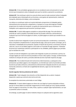 Artículo 146. En las actividades agropecuarias no se considerará como remuneración el uso del
terreno que el propietario ceda al trabajador para que los siembre y aproveche sus productos.
Artículo 147. No constituyen salario las sumas de dinero que de modo ocasional reciba el trabajador
del empleador para el desempeño de sus funciones, como gastos de representación, medios de
transporte, elementos de trabajo, y otros semejantes.
Los viáticos no constituyen salario en la parte destinada a proporcionar al trabajador gastos
extraordinarios de manutención y alojamiento, ni tampoco en la que sólo tenga por finalidad
proporcionar los medios de transporte. Los gastos de representación que se reconozcan al
trabajador como asignaciones permanentes constituyen salario.
Artículo 148. El salario debe pagarse completo en cada período de pago. Para este efecto se
entiende por salario completo el percibido durante las jornadas ordinarias y extraordinarias.
Cualquiera que sea la forma de pagarse el salario, no podrá pagarse en plazos que excedan de una
quincena.
Cuando el salario fuere integrado en parte con primas de producción o rendimiento, o comisiones,
éstas se liquidarán completamente en cada período de pago, salvo que las partes convengan, por la
naturaleza o modalidades de la prestación, liquidar el importe de las primas o comisiones al final de
cada mes, caso en el cual deben pagarse a más tardar en el período de pago siguiente. Tratándose
de primas por rendimiento colectivo o participación en las utilidades, podrán pagarse por períodos
que no excedan de un año.
Cuando se trate de trabajadores cuyo salario esté integrado en parte con comisiones o primas, los
recargos legales por razón de servicios prestados en horas o días sujetos a recargo, se determinarán
mediante el cómputo del salario, promedio obtenido durante el período respectivo de pago.
Artículo 149. Para la determinación del monto de las indemnizaciones y cualesquiera otras
prestaciones que deban pagarse a los trabajadores, se entenderá por salario el promedio percibido
durante las jornadas ordinarias y extraordinarias efectivamente trabajadas durante los seis meses o
treinta días anteriores a la fecha de la exigibilidad del derecho, según sea más favorable al
trabajador.
Sección segunda. Normas protectoras del salario
Artículo 150. Todo trabajador tiene derecho a la libre disposición de su salario. Cualquier
disposición o pacto que contraríe esta norma será nulo.
Se exceptúan las retenciones autorizadas en este Código.
Artículo 151. El salario deberá pagarse en dinero de curso legal en la parte estipulada en dinero,
que por lo menos deberá corresponder íntegramente al mínimo fijado por la ley. Queda prohibido
hacer los pagos en mercancías o en vales, fichas, cupones o cualquier signo representativo, con que
se pretende sustituir la moneda.
Sin embargo, se podrá pagar el salario mediante cheque en cualquiera de los siguientes casos:
 