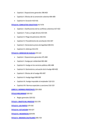  Capítulo I. Disposiciones generales 398-403
 Capítulo II. Efectos de la convención colectiva 404-409
 Capítulo III. Duración 410-416
TITULO III. CONFLICTOS COLECTIVOS 417-474
 Capítulo I. Clasificaciones de los conflictos colectivos 417-422
 Capítulo II. Trato y arreglo directo 423-425
 Capítulo III. Pliego de peticiones 426-431
 Capítulo IV. Procedimiento de conciliación 432-447
 Capítulo V. Declaratoria previa de legalidad 448-451
 Capítulo VI. Arbitraje 452-474
TITULO IV. DERECHO DE HUELGA 475-519
 Capítulo I. Disposiciones generales 475-482
 Capítulo II. Huelga por solidaridad 483-484
 Capítulo III. Huelga en los servicios públicos 485-488
 Capítulo IV. Declaratoria y actuación de la huelga 489-492
 Capítulo V. Efectos de la huelga 493-497
 Capítulo VI. Huelga ilegal 498-509
 Capítulo VII. Huelga imputable al empleador 510-515
 Capítulo VIII. Normas especiales y sanciones 516-519
LIBRO IV. NORMAS PROCESALES 520-1063
TITULO PRELIMINAR 520-552
 Reglas generales 520-552
TITULO I. OBJETO DEL PROCESO 553-578
TITULO II. LAS PARTES 579-592
TITULO III. ACTUACION 593-627
TITULO IV. INCIDENCIAS 628-695
TITULO V. MEDIDAS CAUTELARES 696-729
 