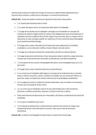 seleccione por empresa no habrá de recargar las licencias en determinados departamentos o
secciones de la empresa, a efecto de no entorpecer su normal funcionamiento.
Artículo 161. Solamente podrán realizarse las siguientes retenciones y descuentos:
 1. El importe del impuesto sobre la renta.
 2. La cuota del seguro social, en la parte que debe abonar el trabajador.
 3. El pago de las deudas que el trabajador contraiga con el empleador en concepto de
anticipos de salarios o pagos hechos en exceso. Estas obligaciones serán amortizadas por el
trabajador durante la vigencia del contrato, según mutuo acuerdo, pero en ningún caso los
descuentos en este concepto, podrán ser superiores al 15 por ciento del salario devengado
en el respectivo período de pago.
 4. El pago de las cuotas mensuales por la compra de casas habitaciones a la entidad
vendedora o a una institución crediticia, hasta el 30 por ciento de salario.
 5. El pago de cuotas para asociaciones cooperativas, de ahorros y bancos obreros.
 6. El pago de pensiones alimenticias a favor de quienes tuvieran derecho a exigir alimentos,
siempre que el descuento fuere decretado y ordenado por autoridad competente.
 7. El excedente de las cuantías inembargables del salario, será embargable hasta en un 15
por ciento.
 8. El pago de las cuotas sindicales ordinarias y extraordinarias.
 9. Las sumas que el trabajador deba pagar en concepto de arrendamiento de su vivienda
hasta un 30 por ciento de su salario, cuando el arrendador sea una institución oficial o un
particular sujeto a la fijación de cánones máximos por las autoridades competentes.
 10. Los pagos por ventas a crédito de artículos elaborados o que se vendan en la empresa,
siempre que no exceda de 10 por ciento.
 11. Las sumas que el trabajador autorice le sean descontadas para cubrir préstamos
bancarios y créditos comerciales, hasta por un 20 por ciento de su salario.
 Estas autorizaciones de descuento son irrevocables y de forzoso cumplimiento por parte del
empleador.
 12. Los que se establezcan por la ley.
 13. El total de las deducciones o retenciones que autoriza este artículo en ningún caso
excederá del 50 por ciento del salario en dinero, salvo que se trate de pensiones
alimenticias.
Artículo 162. Se declara inembargable el salario hasta el importe del mínimo legal.
 