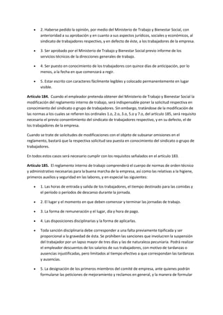  2. Haberse pedido la opinión, por medio del Ministerio de Trabajo y Bienestar Social, con
anterioridad a su aprobación y en cuanto a sus aspectos jurídicos, sociales y económicos, al
sindicato de trabajadores respectivo, y en defecto de éste, a los trabajadores de la empresa.
 3. Ser aprobado por el Ministerio de Trabajo y Bienestar Social previo informe de los
servicios técnicos de la direcciones generales de trabajo.
 4. Ser puesto en conocimiento de los trabajadores con quince días de anticipación, por lo
menos, a la fecha en que comenzará a regir.
 5. Estar escrito con caracteres fácilmente legibles y colocado permanentemente en lugar
visible.
Artículo 184. Cuando el empleador pretenda obtener del Ministerio de Trabajo y Bienestar Social la
modificación del reglamento interno de trabajo, será indispensable poner la solicitud respectiva en
conocimiento del sindicato o grupo de trabajadores. Sin embargo, tratándose de la modificación de
las normas a los cuales se refieren los ordinales 1.o, 2.o, 3.o, 5.o y 7.o, del artículo 185, será requisito
necesario el previo consentimiento del sindicato de trabajadores respectivo, y en su defecto, el de
los trabajadores de la empresa.
Cuando se trate de solicitudes de modificaciones con el objeto de subsanar omisiones en el
reglamento, bastará que la respectiva solicitud sea puesta en conocimiento del sindicato o grupo de
trabajadores.
En todos estos casos será necesario cumplir con los requisitos señalados en el artículo 183.
Artículo 185. El reglamento interno de trabajo comprenderá el cuerpo de normas de orden técnico
y administrativo necesarias para la buena marcha de la empresa, así como las relativas a la higiene,
primeros auxilios y seguridad en las labores, y en especial las siguientes:
 1. Las horas de entrada y salida de los trabajadores, el tiempo destinado para las comidas y
el período o períodos de descanso durante la jornada.
 2. El lugar y el momento en que deben comenzar y terminar las jornadas de trabajo.
 3. La forma de remuneración y el lugar, día y hora de pago.
 4. Las disposiciones disciplinarias y la forma de aplicarlas.
 Toda sanción disciplinaria debe corresponder a una falta previamente tipificada y ser
proporcional a la gravedad de ésta. Se prohíben las sanciones que involucren la suspensión
del trabajador por un lapso mayor de tres días y las de naturaleza pecuniaria. Podrá realizar
el empleador descuentos de los salarios de sus trabajadores, con motivo de tardanzas o
ausencias injustificadas, pero limitados al tiempo efectivo a que correspondan las tardanzas
y ausencias.
 5. La designación de los primeros miembros del comité de empresa, ante quienes podrán
formularse las peticiones de mejoramiento y reclamos en general, y la manera de formular
 