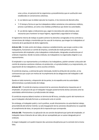unas y otras, sin perjuicio de los organismos y procedimientos que en sustitución sean
establecidos en convenciones colectivas.
 6. Las labores que no deben ejecutar las mujeres, ni los menores de dieciséis años.
 7. El tiempo y forma en que los trabajadores deben someterse a los exámenes médicos,
previos o periódicos, así como a las medidas profilácticas que dicten las autoridades.
 8. Las demás reglas o indicaciones que, según la naturaleza de cada empresa, sean
necesarias para mantener la mayor higiene, regularidad y seguridad en el trabajo.
El reglamento interno de trabajo no podrá vulnerar los derechos consignados en los contratos y
convenciones de trabajo o mantenidos por los usos de la empresa, que tengan los trabajadores al
momento de la aprobación de dicho reglamento.
Artículo 186. En todo centro de trabajo, empresa o establecimiento, que ocupe a veinte o más
trabajadores, funcionará un comité de empresa, constituido de modo paritario, por dos
representantes del empleador y dos trabajadores sindicalizados, designados anualmente por el
sindicato respectivo. Donde no exista sindicato, los trabajadores no organizados elegirán a sus
representantes.
El empleador o sus representantes y el sindicato o los trabajadores, podrán someter a discusión del
comité de empresa cuestiones relativas a la producción, a la productividad y a su mejoramiento, a la
capacitación de los trabajadores y otros asuntos similares.
El comité de empresa, a solicitud de parte interesada, tendrá la atribución de conciliar, en las
controversias que surjan con motivo de incumplimiento de las obligaciones del trabajador o del
empleador.
Queda en todo momento, a disposición de las partes, la vía expedita ante las autoridades
administrativas o jurisdiccionales de trabajo.
Artículo 187. El comité de empresa conocerá de las sanciones disciplinarias impuestas por el
empleador, sin perjuicio de que el trabajador impugne posteriormente dichas sanciones ante las
autoridades administrativas o jurisdiccionales de trabajo.
El comité de empresa deberá resolver en término de 48 horas, contadas a partir del momento en
que el trabajador afectado formule su reclamación ante el comité.
Sin embargo, el trabajador podrá, si así lo prefiere, acudir directamente a la autoridad de trabajo,
prescindiendo del anterior trámite. La sola impugnación de las sanciones disciplinarias no suspende
el cumplimiento de éstas, sin perjuicio de la reparación que corresponda.
Artículo 188. Previamente a la aplicación de una sanción disciplinaria por parte del empleador, el
trabajador tiene el derecho de ser oído y de ser acompañado por un asesor designado por el
sindicato.
A ningún trabajador se le podrá imponer dos sanciones disciplinarias por la comisión de la misma
falta.
 