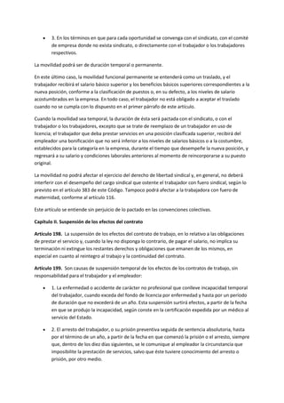  3. En los términos en que para cada oportunidad se convenga con el sindicato, con el comité
de empresa donde no exista sindicato, o directamente con el trabajador o los trabajadores
respectivos.
La movilidad podrá ser de duración temporal o permanente.
En este último caso, la movilidad funcional permanente se entenderá como un traslado, y el
trabajador recibirá el salario básico superior y los beneficios básicos superiores correspondientes a la
nueva posición, conforme a la clasificación de puestos o, en su defecto, a los niveles de salario
acostumbrados en la empresa. En todo caso, el trabajador no está obligado a aceptar el traslado
cuando no se cumpla con lo dispuesto en el primer párrafo de este artículo.
Cuando la movilidad sea temporal, la duración de ésta será pactada con el sindicato, o con el
trabajador o los trabajadores, excepto que se trate de reemplazo de un trabajador en uso de
licencia; el trabajador que deba prestar servicios en una posición clasificada superior, recibirá del
empleador una bonificación que no será inferior a los niveles de salarios básicos o a la costumbre,
establecidos para la categoría en la empresa, durante el tiempo que desempeñe la nueva posición, y
regresará a su salario y condiciones laborales anteriores al momento de reincorporarse a su puesto
original.
La movilidad no podrá afectar el ejercicio del derecho de libertad sindical y, en general, no deberá
interferir con el desempeño del cargo sindical que ostente el trabajador con fuero sindical, según lo
previsto en el artículo 383 de este Código. Tampoco podrá afectar a la trabajadora con fuero de
maternidad, conforme al artículo 116.
Este artículo se entiende sin perjuicio de lo pactado en las convenciones colectivas.
Capítulo II. Suspensión de los efectos del contrato
Artículo 198. La suspensión de los efectos del contrato de trabajo, en lo relativo a las obligaciones
de prestar el servicio y, cuando la ley no disponga lo contrario, de pagar el salario, no implica su
terminación ni extingue los restantes derechos y obligaciones que emanen de los mismos, en
especial en cuanto al reintegro al trabajo y la continuidad del contrato.
Artículo 199. Son causas de suspensión temporal de los efectos de los contratos de trabajo, sin
responsabilidad para el trabajador y el empleador:
 1. La enfermedad o accidente de carácter no profesional que conlleve incapacidad temporal
del trabajador, cuando exceda del fondo de licencia por enfermedad y hasta por un período
de duración que no excederá de un año. Esta suspensión surtirá efectos, a partir de la fecha
en que se produjo la incapacidad, según conste en la certificación expedida por un médico al
servicio del Estado.
 2. El arresto del trabajador, o su prisión preventiva seguida de sentencia absolutoria, hasta
por el término de un año, a partir de la fecha en que comenzó la prisión o el arresto, siempre
que, dentro de los diez días siguientes, se le comunique al empleador la circunstancia que
imposibilite la prestación de servicios, salvo que éste tuviere conocimiento del arresto o
prisión, por otro medio.
 