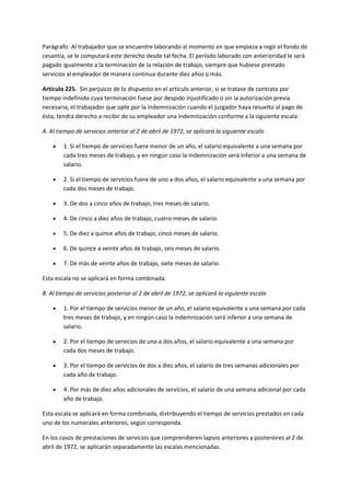 Parágrafo: Al trabajador que se encuentre laborando al momento en que empieza a regir el fondo de
cesantía, se le computará este derecho desde tal fecha. El período laborado con anterioridad le será
pagado igualmente a la terminación de la relación de trabajo, siempre que hubiese prestado
servicios al empleador de manera continua durante diez años o más.
Artículo 225. Sin perjuicio de lo dispuesto en el artículo anterior, si se tratase de contrato por
tiempo indefinido cuya terminación fuese por despido injustificado o sin la autorización previa
necesaria, el trabajador que opte por la indemnización cuando el juzgador haya resuelto al pago de
ésta, tendrá derecho a recibir de su empleador una indemnización conforme a la siguiente escala:
A. Al tiempo de servicios anterior al 2 de abril de 1972, se aplicará la siguiente escala
 1. Si el tiempo de servicios fuere menor de un año, el salario equivalente a una semana por
cada tres meses de trabajo, y en ningún caso la indemnización será inferior a una semana de
salario.
 2. Si el tiempo de servicios fuere de uno a dos años, el salario equivalente a una semana por
cada dos meses de trabajo.
 3. De dos a cinco años de trabajo, tres meses de salario.
 4. De cinco a diez años de trabajo, cuatro meses de salario.
 5. De diez a quince años de trabajo, cinco meses de salario.
 6. De quince a veinte años de trabajo, seis meses de salario.
 7. De más de veinte años de trabajo, siete meses de salario.
Esta escala no se aplicará en forma combinada.
B. Al tiempo de servicios posterior al 2 de abril de 1972, se aplicará la siguiente escala
 1. Por el tiempo de servicios menor de un año, el salario equivalente a una semana por cada
tres meses de trabajo, y en ningún caso la indemnización será inferior a una semana de
salario.
 2. Por el tiempo de servicios de uno a dos años, el salario equivalente a una semana por
cada dos meses de trabajo.
 3. Por el tiempo de servicios de dos a diez años, el salario de tres semanas adicionales por
cada año de trabajo.
 4. Por más de diez años adicionales de servicios, el salario de una semana adicional por cada
año de trabajo.
Esta escala se aplicará en forma combinada, distribuyendo el tiempo de servicios prestados en cada
uno de los numerales anteriores, según corresponda.
En los casos de prestaciones de servicios que comprendieren lapsos anteriores y posteriores al 2 de
abril de 1972, se aplicarán separadamente las escalas mencionadas.
 