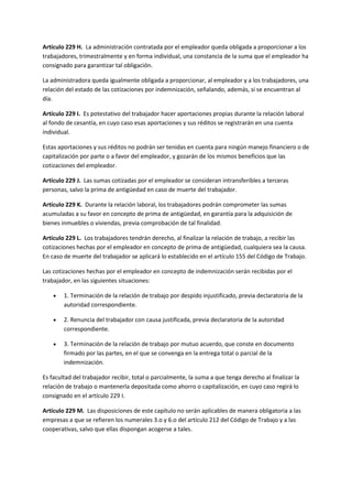 Artículo 229 H. La administración contratada por el empleador queda obligada a proporcionar a los
trabajadores, trimestralmente y en forma individual, una constancia de la suma que el empleador ha
consignado para garantizar tal obligación.
La administradora queda igualmente obligada a proporcionar, al empleador y a los trabajadores, una
relación del estado de las cotizaciones por indemnización, señalando, además, si se encuentran al
día.
Artículo 229 I. Es potestativo del trabajador hacer aportaciones propias durante la relación laboral
al fondo de cesantía, en cuyo caso esas aportaciones y sus réditos se registrarán en una cuenta
individual.
Estas aportaciones y sus réditos no podrán ser tenidas en cuenta para ningún manejo financiero o de
capitalización por parte o a favor del empleador, y gozarán de los mismos beneficios que las
cotizaciones del empleador.
Artículo 229 J. Las sumas cotizadas por el empleador se consideran intransferibles a terceras
personas, salvo la prima de antigüedad en caso de muerte del trabajador.
Artículo 229 K. Durante la relación laboral, los trabajadores podrán comprometer las sumas
acumuladas a su favor en concepto de prima de antigüedad, en garantía para la adquisición de
bienes inmuebles o viviendas, previa comprobación de tal finalidad.
Artículo 229 L. Los trabajadores tendrán derecho, al finalizar la relación de trabajo, a recibir las
cotizaciones hechas por el empleador en concepto de prima de antigüedad, cualquiera sea la causa.
En caso de muerte del trabajador se aplicará lo establecido en el artículo 155 del Código de Trabajo.
Las cotizaciones hechas por el empleador en concepto de indemnización serán recibidas por el
trabajador, en las siguientes situaciones:
 1. Terminación de la relación de trabajo por despido injustificado, previa declaratoria de la
autoridad correspondiente.
 2. Renuncia del trabajador con causa justificada, previa declaratoria de la autoridad
correspondiente.
 3. Terminación de la relación de trabajo por mutuo acuerdo, que conste en documento
firmado por las partes, en el que se convenga en la entrega total o parcial de la
indemnización.
Es facultad del trabajador recibir, total o parcialmente, la suma a que tenga derecho al finalizar la
relación de trabajo o mantenerla depositada como ahorro o capitalización, en cuyo caso regirá lo
consignado en el artículo 229 I.
Artículo 229 M. Las disposiciones de este capítulo no serán aplicables de manera obligatoria a las
empresas a que se refieren los numerales 3.o y 6.o del artículo 212 del Código de Trabajo y a las
cooperativas, salvo que ellas dispongan acogerse a tales.
 