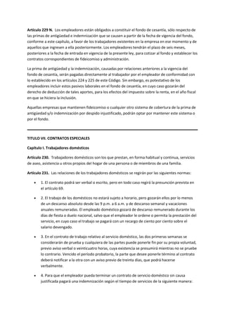 Artículo 229 N. Los empleadores están obligados a constituir el fondo de cesantía, sólo respecto de
las primas de antigüedad e indemnización que se causen a partir de la fecha de vigencia del fondo,
conforme a este capítulo, a favor de los trabajadores existentes en la empresa en ese momento y de
aquellos que ingresen a ella posteriormente. Los empleadores tendrán el plazo de seis meses,
posteriores a la fecha de entrada en vigencia de la presente ley, para cotizar al fondo y establecer los
contratos correspondientes de fideicomiso y administración.
La prima de antigüedad y la indemnización, causadas por relaciones anteriores a la vigencia del
fondo de cesantía, serán pagadas directamente al trabajador por el empleador de conformidad con
lo establecido en los artículos 224 y 225 de este Código. Sin embargo, es potestativo de los
empleadores incluir estos pasivos laborales en el fondo de cesantía, en cuyo caso gozarán del
derecho de deducción de tales aportes, para los efectos del impuesto sobre la renta, en el año fiscal
en que se hiciera la inclusión.
Aquellas empresas que mantienen fideicomiso o cualquier otro sistema de cobertura de la prima de
antigüedad y/o indemnización por despido injustificado, podrán optar por mantener este sistema o
por el fondo.
TITULO VII. CONTRATOS ESPECIALES
Capítulo I. Trabajadores domésticos
Artículo 230. Trabajadores domésticos son los que prestan, en forma habitual y continua, servicios
de aseo, asistencia u otros propios del hogar de una persona o de miembros de una familia.
Artículo 231. Las relaciones de los trabajadores domésticos se regirán por las siguientes normas:
 1. El contrato podrá ser verbal o escrito, pero en todo caso regirá la presunción prevista en
el artículo 69.
 2. El trabajo de los domésticos no estará sujeto a horario, pero gozarán ellos por lo menos
de un descanso absoluto desde las 9 p.m. a 6 a.m. y de descanso semanal y vacaciones
anuales remuneradas. El empleado doméstico gozará de descanso remunerado durante los
días de fiesta o duelo nacional, salvo que el empleador le ordene o permita la prestación del
servicio, en cuyo caso el trabajo se pagará con un recargo de ciento por ciento sobre el
salario devengado.
 3. En el contrato de trabajo relativo al servicio doméstico, las dos primeras semanas se
considerarán de prueba y cualquiera de las partes puede ponerle fin por su propia voluntad,
previo aviso verbal o veinticuatro horas, cuya existencia se presumirá mientras no se pruebe
lo contrario. Vencido el período probatorio, la parte que desee ponerle término al contrato
deberá notificar a la otra con un aviso previo de treinta días, que podrá hacerse
verbalmente.
 4. Para que el empleador pueda terminar un contrato de servicio doméstico sin causa
justificada pagará una indemnización según el tiempo de servicios de la siguiente manera:
 