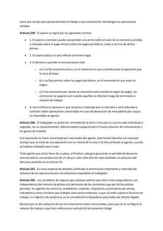 salvo que no ejecuten personalmente el trabajo o que únicamente intervengan en operaciones
aisladas.
Artículo 239. El salario se regirá por las siguientes normas:
 1. El salario a comisión puede comprender una prima sobre el valor de la mercancía vendida
o colocada sobre el pago inicial o sobre los pagos periódicos, o dos o las tres de dichas
primas.
 2. El salario básico no será inferior al mínimo legal.
 3. El derecho a percibir la remuneración nace:
o a) si se fija una prima única, en el momento en que se perfeccione la operación que
le sirva de base;
o b) si se fijan primas sobre los pagos periódicos, en el momento en que estos se
hagan;
o c) si las comisiones por ventas se reconocen sólo cuando se hagan los pagos, las
comisiones se pagarán aun cuando aquéllos se efectúen luego de terminada la
relación de trabajo.
 4. Será ineficaz la cláusula en que se pacte o imponga que se retendrá o será reducida la
comisión sobre operaciones concertadas en caso de devolución de mercaderías por causas
no imputables al agente.
Artículo 240. El trabajador no podrá ser removido de la zona o ruta para la cual ha sido contratado o
asignado, sin su consentimiento. Además deberá asegurársele el mismo volumen de remuneración y
los gastos de traslado.
Si la operación no fuere concertada por intermedio del agente, éste tendrá derecho a la comisión
siempre que se trate de una operación con un cliente de la zona o la lista atribuida al agente, cuando
se hubiere señalado zona o lista.
Todo agente que actúe fuera de su plaza, al finalizar cada gira gozará de un período de descanso
remunerado en una proporción de un día por cada siete días de viaje realizado, sin perjuicio del
descanso previsto en el artículo 41.
Artículo 241. Es causa especial de despido justificado la disminución importante y reiterada del
volumen de las operaciones por circunstancias imputables al trabajador.
Artículo 242. Los corredores de seguros que coloquen pólizas para dos o más aseguradoras, con
independencia del número de pólizas y/o del monto de las comisiones que por dichas pólizas
perciban, los agentes de comercio, vendedores, viajantes, impulsores y promotores de ventas,
cobradores y otros similares que trabajen para varias empresas, o que no estén sujetos a horarios de
trabajo, o a registros de asistencia, no se considerarán trabajadores para todos los efectos legales.
Bastará que se dé cualquiera de las tres situaciones antes mencionadas, para que no se configure la
relación de trabajo a que hace referencia el artículo 62 del presente Código.
 