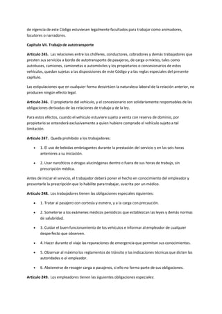 de vigencia de este Código estuviesen legalmente facultados para trabajar como animadores,
locutores o narradores.
Capítulo VII. Trabajo de autotransporte
Artículo 245. Las relaciones entre los chóferes, conductores, cobradores y demás trabajadores que
presten sus servicios a bordo de autotransporte de pasajeros, de carga o mixtos, tales como
autobuses, camiones, camionetas o automóviles y los propietarios o concesionarios de estos
vehículos, quedan sujetas a las disposiciones de este Código y a las reglas especiales del presente
capítulo.
Las estipulaciones que en cualquier forma desvirtúen la naturaleza laboral de la relación anterior, no
producen ningún efecto legal.
Artículo 246. El propietario del vehículo, y el concesionario son solidariamente responsables de las
obligaciones derivadas de las relaciones de trabajo y de la ley.
Para estos efectos, cuando el vehículo estuviere sujeto a venta con reserva de dominio, por
propietario se entenderá exclusivamente a quien hubiere comprado el vehículo sujeto a tal
limitación.
Artículo 247. Queda prohibido a los trabajadores:
 1. El uso de bebidas embriagantes durante la prestación del servicio y en las seis horas
anteriores a su iniciación.
 2. Usar narcóticos o drogas alucinógenas dentro o fuera de sus horas de trabajo, sin
prescripción médica.
Antes de iniciar el servicio, el trabajador deberá poner el hecho en conocimiento del empleador y
presentarle la prescripción que lo habilite para trabajar, suscrita por un médico.
Artículo 248. Los trabajadores tienen las obligaciones especiales siguientes:
 1. Tratar al pasajero con cortesía y esmero, y a la carga con precaución.
 2. Someterse a los exámenes médicos periódicos que establezcan las leyes y demás normas
de salubridad.
 3. Cuidar el buen funcionamiento de los vehículos e informar al empleador de cualquier
desperfecto que observen.
 4. Hacer durante el viaje las reparaciones de emergencia que permitan sus conocimientos.
 5. Observar al máximo los reglamentos de tránsito y las indicaciones técnicas que dicten las
autoridades o el empleador.
 6. Abstenerse de recoger carga o pasajeros, si ello no forma parte de sus obligaciones.
Artículo 249. Los empleadores tienen las siguientes obligaciones especiales:
 