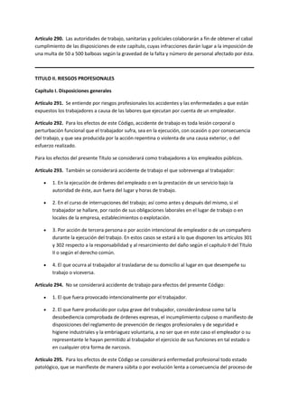 Artículo 290. Las autoridades de trabajo, sanitarias y policiales colaborarán a fin de obtener el cabal
cumplimiento de las disposiciones de este capítulo, cuyas infracciones darán lugar a la imposición de
una multa de 50 a 500 balboas según la gravedad de la falta y número de personal afectado por ésta.
TITULO II. RIESGOS PROFESIONALES
Capítulo I. Disposiciones generales
Artículo 291. Se entiende por riesgos profesionales los accidentes y las enfermedades a que están
expuestos los trabajadores a causa de las labores que ejecutan por cuenta de un empleador.
Artículo 292. Para los efectos de este Código, accidente de trabajo es toda lesión corporal o
perturbación funcional que el trabajador sufra, sea en la ejecución, con ocasión o por consecuencia
del trabajo, y que sea producida por la acción repentina o violenta de una causa exterior, o del
esfuerzo realizado.
Para los efectos del presente Título se considerará como trabajadores a los empleados públicos.
Artículo 293. También se considerará accidente de trabajo el que sobrevenga al trabajador:
 1. En la ejecución de órdenes del empleado o en la prestación de un servicio bajo la
autoridad de éste, aun fuera del lugar y horas de trabajo.
 2. En el curso de interrupciones del trabajo; así como antes y después del mismo, si el
trabajador se hallare, por razón de sus obligaciones laborales en el lugar de trabajo o en
locales de la empresa, establecimientos o explotación.
 3. Por acción de tercera persona o por acción intencional de empleador o de un compañero
durante la ejecución del trabajo. En estos casos se estará a lo que disponen los artículos 301
y 302 respecto a la responsabilidad y al resarcimiento del daño según el capítulo II del Título
II o según el derecho común.
 4. El que ocurra al trabajador al trasladarse de su domicilio al lugar en que desempeñe su
trabajo o viceversa.
Artículo 294. No se considerará accidente de trabajo para efectos del presente Código:
 1. El que fuera provocado intencionalmente por el trabajador.
 2. El que fuere producido por culpa grave del trabajador, considerándose como tal la
desobediencia comprobada de órdenes expresas, el incumplimiento culposo o manifiesto de
disposiciones del reglamento de prevención de riesgos profesionales y de seguridad e
higiene industriales y la embriaguez voluntaria, a no ser que en este caso el empleador o su
representante le hayan permitido al trabajador el ejercicio de sus funciones en tal estado o
en cualquier otra forma de narcosis.
Artículo 295. Para los efectos de este Código se considerará enfermedad profesional todo estado
patológico, que se manifieste de manera súbita o por evolución lenta a consecuencia del proceso de
 