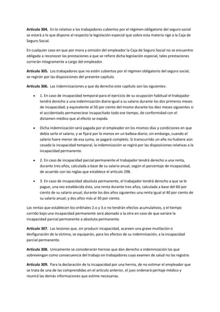 Artículo 304. En lo relativo a los trabajadores cubiertos por el régimen obligatorio del seguro social
se estará a lo que dispone al respecto la legislación especial que sobre esta materia rige a la Caja de
Seguro Social.
En cualquier caso en que por mora y omisión del empleador la Caja de Seguro Social no se encuentre
obligada a reconocer las prestaciones a que se refiere dicha legislación especial, tales prestaciones
correrán íntegramente a cargo del empleador.
Artículo 305. Los trabajadores que no estén cubiertos por el régimen obligatorio del seguro social,
se regirán por las disposiciones del presente capítulo.
Artículo 306. Las indemnizaciones a que da derecho este capítulo son las siguientes:
 1. En caso de incapacidad temporal para el ejercicio de su ocupación habitual el trabajador
tendrá derecho a una indemnización diaria igual a su salario durante los dos primeros meses
de incapacidad; y equivalente al 50 por ciento del mismo durante los diez meses siguientes si
el accidentado permaneciese incapacitado todo ese tiempo, de conformidad con el
dictamen médico que al efecto se expida.
 Dicha indemnización será pagada por el empleador en los mismos días y condiciones en que
debía serlo el salario, y se fijará por lo menos en un balboa diario; sin embargo, cuando el
salario fuere menor de esa suma, se pagará completo. Si transcurrido un año no hubiere aún
cesado la incapacidad temporal, la indemnización se regirá por las disposiciones relativas a la
incapacidad permanente.
 2. En caso de incapacidad parcial permanente el trabajador tendrá derecho a una renta,
durante tres años, calculada a base de su salario anual, según el porcentaje de incapacidad,
de acuerdo con las reglas que establece el artículo 298.
 3. En caso de incapacidad absoluta permanente, el trabajador tendrá derecho a que se le
pague, una vez establecida ésta, una renta durante tres años, calculada a base del 60 por
ciento de su salario anual; durante los dos años siguientes una renta igual al 40 por ciento de
su salario anual; y dos años más al 30 por ciento.
Las rentas que establecen los ordinales 2.o y 3.o no tendrán efectos acumulativos, y el tiempo
corrido bajo una incapacidad permanente será abonado a la otra en caso de que variare la
incapacidad parcial permanente a absoluta permanente.
Artículo 307. Las lesiones que, sin producir incapacidad, acareen una grave mutilación o
desfiguración de la víctima, se equiparán, para los efectos de su indemnización, a la incapacidad
parcial permanente.
Artículo 308. Unicamente se considerarán hernias que dan derecho a indemnización las que
sobrevengan como consecuencia del trabajo en trabajadores cuyo examen de salud no las registre.
Artículo 309. Para la declaración de la incapacidad por una hernia, de no estimar el empleador que
se trata de una de las comprendidas en el artículo anterior, el juez ordenará peritaje médico y
reunirá las demás informaciones que estime necesarias.
 