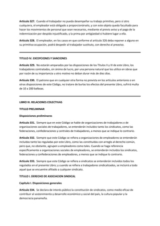 Artículo 327. Cuando el trabajador no pueda desempeñar su trabajo primitivo, pero sí otro
cualquiera, el empleador está obligado a proporcionárselo, y con este objeto queda facultado para
hacer los movimientos de personal que sean necesarios, mediante el previo aviso y el pago de la
indemnización por despido injustificado, y la prima por antigüedad si hubiere lugar a ella.
Artículo 328. El empleador, en los casos en que conforme al artículo 326 deba reponer a alguno en
su primitiva ocupación, podrá despedir al trabajador sustituto, con derecho al preaviso.
TITULO IV. EXCEPCIONES Y SANCIONES
Artículo 329. No estarán amparados por las disposiciones de los Títulos II y III de este Libro, los
trabajadores contratados, sin ánimo de lucro, por una persona natural que los utilice en obras que
por razón de su importancia u otro motivo no deban durar más de diez días.
Artículo 330. El patrono que en cualquier otra forma no prevista en los artículos anteriores o en
otras disposiciones de este Código, no tratare de burlas los efectos del presente Libro, sufrirá multa
de 10 a 200 balboas.
LIBRO III. RELACIONES COLECTIVAS
TITULO PRELIMINAR
Disposiciones preliminares
Artículo 331. Siempre que en este Código se hable de organizaciones de trabajadores o de
organizaciones sociales de trabajadores, se entenderán incluidos tanto los sindicatos, como las
federaciones, confederaciones y centrales de trabajadores, a menos que se indique lo contrario.
Artículo 332. Siempre que este Código se refiera a organizaciones de empleadores se entenderán
incluidas tanto las reguladas por este Libro, como las constituidas con arreglo al derecho común,
pero que, no obstante, agrupen a empleadores como tales. Cuando se haga referencia
específicamente a organizaciones sociales de empleadores, se entenderán incluidos los sindicatos,
federaciones y confederaciones de empleadores, a menos que se indique lo contrario.
Artículo 333. Siempre que este Código se refiera a sindicatos se entenderán incluidos todos los
regulados en el presente Libro; y cuando se refiera a trabajadores sindicalizados, se incluirá a todo
aquel que se encuentre afiliado a cualquier sindicato.
TITULO I. DERECHO DE ASOCIACION SINDICAL
Capítulo I. Disposiciones generales
Artículo 334. Se declara de interés público la constitución de sindicatos, como medio eficaz de
contribuir al sostenimiento y desarrollo económico y social del país, la cultura popular y la
democracia panameña.
 