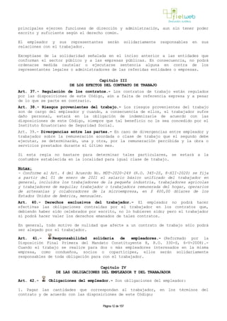 principales ejercen funciones de dirección y administración, aun sin tener poder
escrito y suficiente según el derecho común.
El empleador y sus representantes serán solidariamente responsables en sus
relaciones con el trabajador.
Exceptúase de la solidaridad señalada en el inciso anterior a las entidades que
conforman el sector público y a las empresas públicas. En consecuencia, no podrá
ordenarse medida cautelar o ejecutarse sentencia alguna en contra de los
representantes legales o administradores de las referidas entidades o empresas.
Capítulo III
DE LOS EFECTOS DEL CONTRATO DE TRABAJO
Art. 37.- Regulación de los contratos.- Los contratos de trabajo están regulados
por las disposiciones de este Código, aún a falta de referencia expresa y a pesar
de lo que se pacte en contrario.
Art. 38.- Riesgos provenientes del trabajo.- Los riesgos provenientes del trabajo
son de cargo del empleador y cuando, a consecuencia de ellos, el trabajador sufre
daño personal, estará en la obligación de indemnizarle de acuerdo con las
disposiciones de este Código, siempre que tal beneficio no le sea concedido por el
Instituto Ecuatoriano de Seguridad Social.
Art. 39.- Divergencias entre las partes.- En caso de divergencias entre empleador y
trabajador sobre la remuneración acordada o clase de trabajo que el segundo debe
ejecutar, se determinarán, una y otra, por la remuneración percibida y la obra o
servicios prestados durante el último mes.
Si esta regla no bastare para determinar tales particulares, se estará a la
costumbre establecida en la localidad para igual clase de trabajo.
Notas:
- Conforme al Art. 4 del Acuerdo No. MDT-2020-249 (R.O. 345-2S, 8-XII-2020) se fija
a partir del 01 de enero de 2021 el salario básico unificado del trabajador en
general, incluidos los trabajadores de la pequeña industria, trabajadores agrícolas
y trabajadores de maquila; trabajador o trabajadora remunerada del hogar, operarios
de artesanías y colaboradores de la microempresa, en $ 400,00 dólares de los
Estados Unidos de América, mensuales.
Art. 40.- Derechos exclusivos del trabajador.- El empleador no podrá hacer
efectivas las obligaciones contraídas por el trabajador en los contratos que,
debiendo haber sido celebrados por escrito, no lo hubieren sido; pero el trabajador
sí podrá hacer valer los derechos emanados de tales contratos.
En general, todo motivo de nulidad que afecte a un contrato de trabajo sólo podrá
ser alegado por el trabajador.
Art. 41.- Responsabilidad solidaria de empleadores.- (Reformado por la
Disposición Final Primera del Mandato Constituyente 8, R.O. 330-S, 6-V-2008).-
Cuando el trabajo se realice para dos o más empleadores interesados en la misma
empresa, como condueños, socios o copartícipes, ellos serán solidariamente
responsables de toda obligación para con el trabajador.
Capítulo IV
DE LAS OBLIGACIONES DEL EMPLEADOR Y DEL TRABAJADOR
Art. 42.- Obligaciones del empleador.- Son obligaciones del empleador:
1. Pagar las cantidades que correspondan al trabajador, en los términos del
contrato y de acuerdo con las disposiciones de este Código;
Página 12 de 157
 