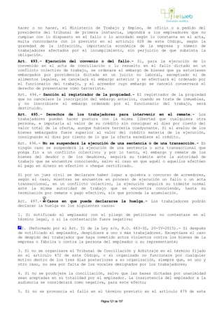 hacer o no hacer, el Ministerio de Trabajo y Empleo, de oficio o a pedido del
presidente del tribunal de primera instancia, impondrá a los empleadores que no
cumplan con lo dispuesto en el fallo o lo acordado según lo constante en el acta,
multa concordante con lo previsto en el artículo 628 de este Código, según la
gravedad de la infracción, importancia económica de la empresa y número de
trabajadores afectados por el incumplimiento, sin perjuicio de que subsista la
obligación.
Art. 493.- Ejecución del convenio o del fallo.- Si, para la ejecución de lo
convenido en el acta de conciliación o lo resuelto en el fallo dictado en un
conflicto colectivo de trabajo, se ordenare el embargo de bienes que ya estuviesen
embargados por providencia dictada en un juicio no laboral, exceptuado el de
alimentos legales, se cancelará el embargo anterior y se efectuará el ordenado por
el funcionario del trabajo, y el acreedor cuyo embargo se canceló conservará el
derecho de presentarse como tercerista.
Art. 494.- Sanción al registrador de la propiedad.- El registrador de la propiedad
que no cancelare la inscripción del embargo anterior, cuando se trate de inmuebles,
y no inscribiere el embargo ordenado por el funcionario del trabajo, será
destituido.
Art. 495.- Derechos de los trabajadores para intervenir en el remate.- Los
trabajadores pueden hacer postura con la misma libertad que cualquiera otra
persona, e imputarla al valor de su crédito sin consignar el diez por ciento del
valor total de la oferta, aunque hubiere tercería coadyuvante. Si el avalúo de los
bienes embargados fuere superior al valor del crédito materia de la ejecución,
consignarán el diez por ciento de lo que la oferta excediere al crédito.
Art. 496.- No se suspenderá la ejecución de una sentencia o de una transacción.- En
ningún caso se suspenderá la ejecución de una sentencia o acta transaccional que
ponga fin a un conflicto colectivo; y por lo tanto, el embargo y remate de los
bienes del deudor o de los deudores, seguirá su trámite ante la autoridad de
trabajo que se encuentre conociendo, salvo el caso en que aquél o aquellos efectúen
el pago en dinero en efectivo o cheque certificado.
Si por un juez civil se declarare haber lugar a quiebra o concurso de acreedores,
según el caso, mientras se encuentre en proceso de ejecución un fallo o un acta
transaccional, en un conflicto colectivo, la ejecución seguirá su trámite normal
ante la misma autoridad de trabajo que se encuentra conociendo, hasta su
terminación por remate o pago efectivo, sin que proceda la acumulación.
Art. 497.- Casos en que puede declararse la huelga.- Los trabajadores podrán
declarar la huelga en los siguientes casos:
1. Si notificado el empleador con el pliego de peticiones no contestare en el
término legal, o si la contestación fuere negativa;
2. (Reformado por el Art. 51 de la Ley s/n, R.O. 483-3S, 20-IV-2015).- Si después
de notificado el empleador, despidiere a uno o más trabajadores. Exceptúase el caso
de despido del trabajador que haya cometido actos violentos contra los bienes de la
empresa o fábrica o contra la persona del empleador o su representante;
3. Si no se organizare el Tribunal de Conciliación y Arbitraje en el término fijado
en el artículo 472 de este Código, o si organizado no funcionare por cualquier
motivo dentro de los tres días posteriores a su organización, siempre que, en uno y
otro caso, no sea por falta de los vocales designados por los trabajadores;
4. Si no se produjere la conciliación, salvo que las bases dictadas por unanimidad
sean aceptadas en su totalidad por el empleador. La inasistencia del empleador a la
audiencia se considerará como negativa, para este efecto;
5. Si no se pronuncia el fallo en el término previsto en el artículo 479 de este
Página 121 de 157
 