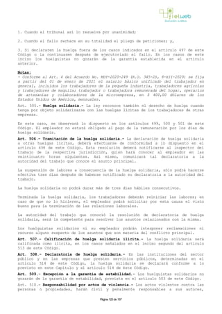 1. Cuando el tribunal así lo resuelva por unanimidad;
2. Cuando el fallo rechace en su totalidad el pliego de peticiones; y,
3. Si declararen la huelga fuera de los casos indicados en el artículo 497 de este
Código o la continuaren después de ejecutoriado el fallo. En los casos de este
inciso los huelguistas no gozarán de la garantía establecida en el artículo
anterior.
Notas:
- Conforme al Art. 4 del Acuerdo No. MDT-2020-249 (R.O. 345-2S, 8-XII-2020) se fija
a partir del 01 de enero de 2021 el salario básico unificado del trabajador en
general, incluidos los trabajadores de la pequeña industria, trabajadores agrícolas
y trabajadores de maquila; trabajador o trabajadora remunerada del hogar, operarios
de artesanías y colaboradores de la microempresa, en $ 400,00 dólares de los
Estados Unidos de América, mensuales.
Art. 505.- Huelga solidaria.- La ley reconoce también el derecho de huelga cuando
tenga por objeto solidarizarse con las huelgas lícitas de los trabajadores de otras
empresas.
En este caso, se observará lo dispuesto en los artículos 499, 500 y 501 de este
Código. El empleador no estará obligado al pago de la remuneración por los días de
huelga solidaria.
Art. 506.- Tramitación de la huelga solidaria.- La declaración de huelga solidaria
a otras huelgas lícitas, deberá efectuarse de conformidad a lo dispuesto en el
artículo 498 de este Código. Esta resolución deberá notificarse al inspector del
trabajo de la respectiva jurisdicción, quien hará conocer al empleador en las
veinticuatro horas siguientes. Así mismo, comunicará tal declaratoria a la
autoridad del trabajo que conoce el asunto principal.
La suspensión de labores a consecuencia de la huelga solidaria, sólo podrá hacerse
efectiva tres días después de haberse notificado su declaratoria a la autoridad del
trabajo.
La huelga solidaria no podrá durar más de tres días hábiles consecutivos.
Terminada la huelga solidaria, los trabajadores deberán reiniciar las labores; en
caso de que no lo hicieren, el empleador podrá solicitar por esta causa el visto
bueno para la terminación de las relaciones laborales.
La autoridad del trabajo que conoció la resolución de declaratoria de huelga
solidaria, será la competente para resolver los asuntos relacionados con la misma.
Los huelguistas solidarios ni su empleador podrán interponer reclamaciones ni
recurso alguno respecto de los asuntos que son materia del conflicto principal.
Art. 507.- Calificación de huelga solidaria ilícita.- La huelga solidaria será
calificada como ilícita, en los casos señalados en el inciso segundo del artículo
513 de este Código.
Art. 508.- Declaratoria de huelga solidaria.- En las instituciones del sector
público y en las empresas que presten servicios públicos, determinadas en el
artículo 514 de este Código, la huelga solidaria se declarará conforme a lo
previsto en este Capítulo y al artículo 514 de éste Código.
Art. 509.- Excepción a la garantía de estabilidad.- Los huelguistas solidarios no
gozarán de la garantía de estabilidad, prevista en el artículo 503 de este Código.
Art. 510.- Responsabilidad por actos de violencia.- Los actos violentos contra las
personas o propiedades, harán civil y penalmente responsables a sus autores,
Página 123 de 157
 