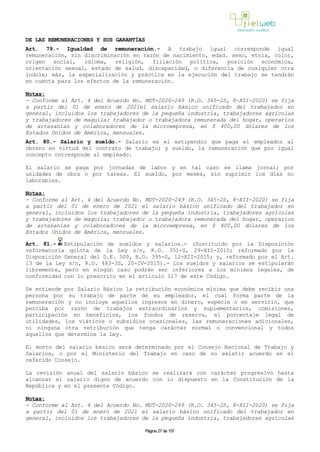 DE LAS REMUNERACIONES Y SUS GARANTÍAS
Art. 79.- Igualdad de remuneración.- A trabajo igual corresponde igual
remuneración, sin discriminación en razón de nacimiento, edad. sexo, etnia, color,
origen social, idioma, religión, filiación política, posición económica,
orientación sexual, estado de salud, discapacidad, o diferencia de cualquier otra
índole; más, la especialización y práctica en la ejecución del trabajo se tendrán
en cuenta para los efectos de la remuneración.
Notas:
- Conforme al Art. 4 del Acuerdo No. MDT-2020-249 (R.O. 345-2S, 8-XII-2020) se fija
a partir del 01 de enero de 2021el salario básico unificado del trabajador en
general, incluidos los trabajadores de la pequeña industria, trabajadores agrícolas
y trabajadores de maquila; trabajador o trabajadora remunerada del hogar, operarios
de artesanías y colaboradores de la microempresa, en $ 400,00 dólares de los
Estados Unidos de América, mensuales.
Art. 80.- Salario y sueldo.- Salario es el estipendio que paga el empleador al
obrero en virtud del contrato de trabajo; y sueldo, la remuneración que por igual
concepto corresponde al empleado.
El salario se paga por jornadas de labor y en tal caso se llama jornal; por
unidades de obra o por tareas. El sueldo, por meses, sin suprimir los días no
laborables.
Notas:
- Conforme al Art. 4 del Acuerdo No. MDT-2020-249 (R.O. 345-2S, 8-XII-2020) se fija
a partir del 01 de enero de 2021 el salario básico unificado del trabajador en
general, incluidos los trabajadores de la pequeña industria, trabajadores agrícolas
y trabajadores de maquila; trabajador o trabajadora remunerada del hogar, operarios
de artesanías y colaboradores de la microempresa, en $ 400,00 dólares de los
Estados Unidos de América, mensuales.
Art. 81.- Estipulación de sueldos y salarios.- (Sustituido por la Disposición
reformatoria quinta de la Ley s/n, R.O. 351-S, 29-XII-2010; reformado por la
Disposición General del D.E. 500, R.O. 395-S, 12-XII-2015; y, reformado por el Art.
13 de la Ley s/n, R.O. 483-3S, 20-IV-2015).- Los sueldos y salarios se estipularán
libremente, pero en ningún caso podrán ser inferiores a los mínimos legales, de
conformidad con lo prescrito en el artículo 117 de este Código.
Se entiende por Salario Básico la retribución económica mínima que debe recibir una
persona por su trabajo de parte de su empleador, el cual forma parte de la
remuneración y no incluye aquellos ingresos en dinero, especie o en servicio, que
perciba por razón de trabajos extraordinarios y suplementarios, comisiones,
participación en beneficios, los fondos de reserva, el porcentaje legal de
utilidades, los viáticos o subsidios ocasionales, las remuneraciones adicionales,
ni ninguna otra retribución que tenga carácter normal o convencional y todos
aquellos que determine la Ley.
El monto del salario básico será determinado por el Consejo Nacional de Trabajo y
Salarios, o por el Ministerio del Trabajo en caso de no existir acuerdo en el
referido Consejo.
La revisión anual del salario básico se realizará con carácter progresivo hasta
alcanzar el salario digno de acuerdo con lo dispuesto en la Constitución de la
República y en el presente Código.
Notas:
- Conforme al Art. 4 del Acuerdo No. MDT-2020-249 (R.O. 345-2S, 8-XII-2020) se fija
a partir del 01 de enero de 2021 el salario básico unificado del trabajador en
general, incluidos los trabajadores de la pequeña industria, trabajadores agrícolas
Página 27 de 157
 