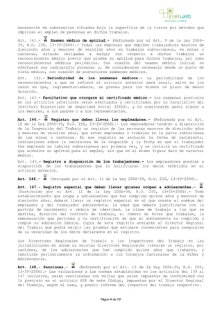 excavación de substancias situadas bajo la superficie de la tierra por métodos que
implican el empleo de personas en dichos trabajos.
Art. 141.- Examen médico de aptitud.- (Reformado por el Art. 9 de la Ley 2006-
39, R.O. 250, 13-IV-2006).- Todas las empresas que empleen trabajadores mayores de
dieciocho años y menores de veintiún años en trabajos subterráneos, en minas o
canteras, estarán obligadas a exigir con respecto a dichos trabajos un
reconocimiento médico previo que pruebe su aptitud para dichos trabajos, así como
reconocimientos médicos periódicos. Con ocasión del examen médico inicial se
efectuará una radiografía pulmonar y, de considerarse necesario desde un punto de
vista médico, con ocasión de posteriores exámenes médicos.
Art. 142.- Periodicidad de los exámenes médicos.- La periodicidad de los
reconocimientos a que se refiere el artículo anterior será anual, salvo en los
casos en que, reglamentariamente, se prevea para los mismos un plazo de menor
duración.
Art. 143.- Facultativo que otorgará el certificado médico.- Los exámenes previstos
en los artículos anteriores serán efectuados y certificados por un facultativo del
Instituto Ecuatoriano de Seguridad Social (IESS), y no ocasionarán gasto alguno a
los menores, a sus padres o a sus representantes.
Art. 144.- Registro que deben llevar los empleadores.- (Reformado por el Art.
10 de la Ley 2006-39, R.O. 250, 13-IV-2006).- Los empleadores tendrán a disposición
de la Inspección del Trabajo un registro de las personas mayores de dieciocho años
y menores de veintiún años, que estén empleadas o trabajen en la parte subterránea
de las minas o canteras. En ese registro se anotarán la fecha de nacimiento,
indicaciones sobre la naturaleza de la ocupación y la fecha en que el trabajador
fue empleado en labores subterráneas por primera vez, y se incluirá un certificado
que acredite su aptitud para el empleo, sin que en el mismo figure dato de carácter
médico.
Art. 145.- Registro a disposición de los trabajadores.- Los empleadores pondrán a
disposición de los trabajadores que lo solicitaren los datos referidos en el
artículo anterior.
Art. 146.- (Derogado por el Art. 11 de la Ley 2006-39, R.O. 250, 13-IV-2006).
Art. 147.- Registro especial que deben llevar quienes ocupen a adolescentes.-
(Sustituido por el Art. 12 de la Ley 2006-39, R.O. 250, 13-IV-2006).- Todo
establecimiento que ocupe a adolescentes que han cumplido quince años y menores de
dieciocho años, deberá llevar un registro especial en el que conste el nombre del
empleador y del trabajador adolescente, la edad que deberá justificarse con la
partida de nacimiento o cédula de identidad, la clase de trabajo a los que se
destina, duración del contrato de trabajo, el número de horas que trabajan, la
remuneración que perciben y la certificación de que el adolescente ha cumplido o
cumple su educación básica. Copia de este registro enviarán al Director Regional
del Trabajo que podrá exigir las pruebas que estimare convenientes para asegurarse
de la veracidad de los datos declarados en el registro.
Los Directores Regionales de Trabajo o los inspectores del Trabajo en las
jurisdicciones en donde no existan Directores Regionales llevarán un registro, por
cantones, de los adolescentes que han cumplido quince años que trabajen, y
remitirán periódicamente la información a los Consejos Cantonales de la Niñez y
Adolescencia.
Art. 148.- Sanciones.- (Reformado por el Art. 13 de la Ley 2006-39, R.O. 250,
13-IV-2006).- Las violaciones a las normas establecidas en los artículos del 139 al
147 inclusive, serán sancionadas con multas que serán impuestas de conformidad con
lo previsto en el artículo 628 de este Código, impuestas por el Director Regional
del Trabajo, según el caso, y previo informe del inspector del trabajo respectivo.
Página 44 de 157
 