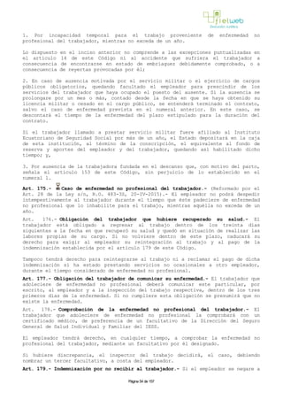1. Por incapacidad temporal para el trabajo proveniente de enfermedad no
profesional del trabajador, mientras no exceda de un año.
Lo dispuesto en el inciso anterior no comprende a las excepciones puntualizadas en
el artículo 14 de este Código ni al accidente que sufriera el trabajador a
consecuencia de encontrarse en estado de embriaguez debidamente comprobado, o a
consecuencia de reyertas provocadas por él;
2. En caso de ausencia motivada por el servicio militar o el ejercicio de cargos
públicos obligatorios, quedando facultado el empleador para prescindir de los
servicios del trabajador que haya ocupado el puesto del ausente. Si la ausencia se
prolongare por un mes o más, contado desde la fecha en que se haya obtenido su
licencia militar o cesado en el cargo público, se entenderá terminado el contrato,
salvo el caso de enfermedad prevista en el numeral anterior. En este caso, se
descontará el tiempo de la enfermedad del plazo estipulado para la duración del
contrato.
Si el trabajador llamado a prestar servicio militar fuere afiliado al Instituto
Ecuatoriano de Seguridad Social por más de un año, el Estado depositará en la caja
de esta institución, al término de la conscripción, el equivalente al fondo de
reserva y aportes del empleador y del trabajador, quedando así habilitado dicho
tiempo; y,
3. Por ausencia de la trabajadora fundada en el descanso que, con motivo del parto,
señala el artículo 153 de este Código, sin perjuicio de lo establecido en el
numeral 1.
Art. 175.- Caso de enfermedad no profesional del trabajador.- (Reformado por el
Art. 28 de la Ley s/n, R.O. 483-3S, 20-IV-2015).- El empleador no podrá despedir
intempestivamente al trabajador durante el tiempo que éste padeciere de enfermedad
no profesional que lo inhabilite para el trabajo, mientras aquélla no exceda de un
año.
Art. 176.- Obligación del trabajador que hubiere recuperado su salud.- El
trabajador está obligado a regresar al trabajo dentro de los treinta días
siguientes a la fecha en que recuperó su salud y quedó en situación de realizar las
labores propias de su cargo. Si no volviere dentro de este plazo, caducará su
derecho para exigir al empleador su reintegración al trabajo y al pago de la
indemnización establecida por el artículo 179 de este Código.
Tampoco tendrá derecho para reintegrarse al trabajo ni a reclamar el pago de dicha
indemnización si ha estado prestando servicios no ocasionales a otro empleador,
durante el tiempo considerado de enfermedad no profesional.
Art. 177.- Obligación del trabajador de comunicar su enfermedad.- El trabajador que
adoleciere de enfermedad no profesional deberá comunicar este particular, por
escrito, al empleador y a la inspección del trabajo respectiva, dentro de los tres
primeros días de la enfermedad. Si no cumpliere esta obligación se presumirá que no
existe la enfermedad.
Art. 178.- Comprobación de la enfermedad no profesional del trabajador.- El
trabajador que adoleciere de enfermedad no profesional la comprobará con un
certificado médico, de preferencia de un facultativo de la Dirección del Seguro
General de Salud Individual y Familiar del IESS.
El empleador tendrá derecho, en cualquier tiempo, a comprobar la enfermedad no
profesional del trabajador, mediante un facultativo por él designado.
Si hubiere discrepancia, el inspector del trabajo decidirá, el caso, debiendo
nombrar un tercer facultativo, a costa del empleador.
Art. 179.- Indemnización por no recibir al trabajador.- Si el empleador se negare a
Página 54 de 157
 
