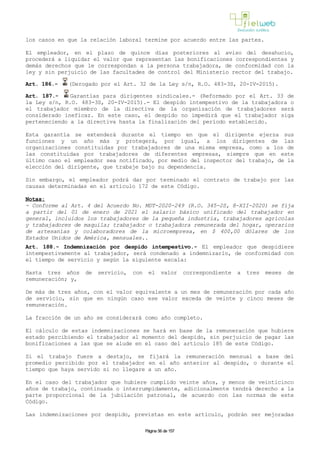 los casos en que la relación laboral termine por acuerdo entre las partes.
El empleador, en el plazo de quince días posteriores al aviso del desahucio,
procederá a liquidar el valor que representan las bonificaciones correspondientes y
demás derechos que le correspondan a la persona trabajadora, de conformidad con la
ley y sin perjuicio de las facultades de control del Ministerio rector del trabajo.
Art. 186.- (Derogado por el Art. 32 de la Ley s/n, R.O. 483-3S, 20-IV-2015).
Art. 187.- Garantías para dirigentes sindicales.- (Reformado por el Art. 33 de
la Ley s/n, R.O. 483-3S, 20-IV-2015).- El despido intempestivo de la trabajadora o
el trabajador miembro de la directiva de la organización de trabajadores será
considerado ineficaz. En este caso, el despido no impedirá que el trabajador siga
perteneciendo a la directiva hasta la finalización del período establecido.
Esta garantía se extenderá durante el tiempo en que el dirigente ejerza sus
funciones y un año más y protegerá, por igual, a los dirigentes de las
organizaciones constituidas por trabajadores de una misma empresa, como a los de
las constituidas por trabajadores de diferentes empresas, siempre que en este
último caso el empleador sea notificado, por medio del inspector del trabajo, de la
elección del dirigente, que trabaje bajo su dependencia.
Sin embargo, el empleador podrá dar por terminado el contrato de trabajo por las
causas determinadas en el artículo 172 de este Código.
Notas:
- Conforme al Art. 4 del Acuerdo No. MDT-2020-249 (R.O. 345-2S, 8-XII-2020) se fija
a partir del 01 de enero de 2021 el salario básico unificado del trabajador en
general, incluidos los trabajadores de la pequeña industria, trabajadores agrícolas
y trabajadores de maquila; trabajador o trabajadora remunerada del hogar, operarios
de artesanías y colaboradores de la microempresa, en $ 400,00 dólares de los
Estados Unidos de América, mensuales..
Art. 188.- Indemnización por despido intempestivo.- El empleador que despidiere
intempestivamente al trabajador, será condenado a indemnizarlo, de conformidad con
el tiempo de servicio y según la siguiente escala:
Hasta tres años de servicio, con el valor correspondiente a tres meses de
remuneración; y,
De más de tres años, con el valor equivalente a un mes de remuneración por cada año
de servicio, sin que en ningún caso ese valor exceda de veinte y cinco meses de
remuneración.
La fracción de un año se considerará como año completo.
El cálculo de estas indemnizaciones se hará en base de la remuneración que hubiere
estado percibiendo el trabajador al momento del despido, sin perjuicio de pagar las
bonificaciones a las que se alude en el caso del artículo 185 de este Código.
Si el trabajo fuere a destajo, se fijará la remuneración mensual a base del
promedio percibido por el trabajador en el año anterior al despido, o durante el
tiempo que haya servido si no llegare a un año.
En el caso del trabajador que hubiere cumplido veinte años, y menos de veinticinco
años de trabajo, continuada o interrumpidamente, adicionalmente tendrá derecho a la
parte proporcional de la jubilación patronal, de acuerdo con las normas de este
Código.
Las indemnizaciones por despido, previstas en este artículo, podrán ser mejoradas
Página 56 de 157
 