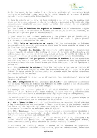 4. En los casos de las reglas 1 y 3 de este artículo, el contratista podrá
retirarla en cualquier tiempo antes de la venta, pagando al artesano el precio
pactado y la correspondiente indemnización; y,
5. Para la subasta de la obra, el juez nombrará a un perito que la avalúe, dará
aviso por la prensa señalando el día de la subasta y procederá a la venta sin otra
sustanciación, aceptando posturas desde la mitad del avalúo. No se aceptarán
posturas a plazo.
Art. 297.- Obra no realizada con sujeción al contrato.- Si el contratista alegare
que la obra no ha sido realizada de acuerdo con las estipulaciones del contrato, el
juez designará peritos para su reconocimiento.
El juez apreciará los informes periciales y las pruebas que se presentaren y
fallará con criterio judicial, atendiendo a la índole de la obra, al precio pactado
y a las demás circunstancias del caso.
Art. 298.- Falta de estipulación de precio.- Si los contratantes no hubieren
estipulado precio regirá el corriente en plaza para la misma especie de obra, o se
lo fijará por avalúo pericial.
Art. 299.- Cesación del trabajo.- El contratista podrá ordenar la cesación del
trabajo pagando al artesano los gastos, el valor de la parte confeccionada y una
indemnización que, en caso de desacuerdo, fijará el juez. En cuanto al valor de lo
trabajado, se estará al avalúo de peritos nombrados por el citado funcionario.
Art. 300.- Responsabilidad por pérdida o deterioro de material.- Si los materiales
hubieren sido suministrados por el contratista, el artesano no será responsable de
su pérdida o deterioro sino cuando fuere por culpa suya o por la de sus operarios o
aprendices.
Art. 301.- Alegación de nulidad.- Para los contratos a los que se refiere el
artículo 294 de este Código no rigen las prescripciones del artículo 40 de este
Código. En estos casos, la nulidad podrá ser alegada según las reglas generales,
por cualquiera de las partes.
Tampoco se aplicará lo prescrito en el Capítulo “Del Procedimiento”, acerca del
juramento deferido.
Art. 302.- Obligaciones de los artesanos calificados.- Los artesanos calificados
por la Junta Nacional de Defensa del Artesano no están sujetos a las obligaciones
impuestas a los empleadores por este Código.
Sin embargo, los artesanos jefes de taller están sometidos, con respecto a sus
operarios, a las disposiciones sobre sueldos, salarios básicos y remuneraciones
básicas mínimas unificadas e indemnizaciones legales por despido intempestivo.
Los operarios gozarán también de vacaciones y rige para ellos la jornada máxima de
trabajo, de conformidad con lo dispuesto en este Código.
Art. 303.- Indemnizaciones.- El Instituto Ecuatoriano de Seguridad Social atenderá
a las indemnizaciones por accidentes y demás prestaciones a que tuvieren derecho
los operarios, por medio de los fondos señalados en la Ley de Defensa del Artesano
y los que en lo sucesivo se asignaren para el efecto.
Art. 304.- Exenciones.- Los artesanos que pertenezcan a organizaciones clasistas o
interprofesionales con personería jurídica gozarán de la exención a la que se
refiere el inciso primero del artículo 302.
Art. ... .- (Agregado por el Art. 1 de la Ley 2006-60, R.O. 387-S, 30-X-2006).- El
Estado Ecuatoriano garantizará la protección social al trabajador minero,
fomentando condiciones y medio ambiente de trabajo seguros y salubres.
El Ministerio de Trabajo y Empleo, a través de sus sistemas de inspección,
supervisará aspectos inherentes a contratación, pago de remuneraciones, beneficios
Página 76 de 157
 