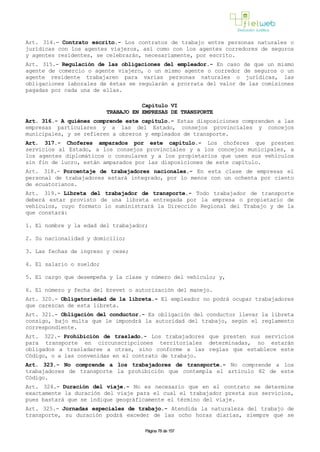 Art. 314.- Contrato escrito.- Los contratos de trabajo entre personas naturales o
jurídicas con los agentes viajeros, así como con los agentes corredores de seguros
y agentes residentes, se celebrarán, necesariamente, por escrito.
Art. 315.- Regulación de las obligaciones del empleador.- En caso de que un mismo
agente de comercio o agente viajero, o un mismo agente o corredor de seguros o un
agente residente trabajaren para varias personas naturales o jurídicas, las
obligaciones laborales de éstas se regularán a prorrata del valor de las comisiones
pagadas por cada una de ellas.
Capítulo VI
TRABAJO EN EMPRESAS DE TRANSPORTE
Art. 316.- A quiénes comprende este capítulo.- Estas disposiciones comprenden a las
empresas particulares y a las del Estado, consejos provinciales y concejos
municipales, y se refieren a obreros y empleados de transporte.
Art. 317.- Choferes amparados por este capítulo.- Los choferes que presten
servicios al Estado, a los consejos provinciales y a los concejos municipales, a
los agentes diplomáticos o consulares y a los propietarios que usen sus vehículos
sin fin de lucro, están amparados por las disposiciones de este capítulo.
Art. 318.- Porcentaje de trabajadores nacionales.- En esta clase de empresas el
personal de trabajadores estará integrado, por lo menos con un ochenta por ciento
de ecuatorianos.
Art. 319.- Libreta del trabajador de transporte.- Todo trabajador de transporte
deberá estar provisto de una libreta entregada por la empresa o propietario de
vehículos, cuyo formato lo suministrará la Dirección Regional del Trabajo y de la
que constará:
1. El nombre y la edad del trabajador;
2. Su nacionalidad y domicilio;
3. Las fechas de ingreso y cese;
4. El salario o sueldo;
5. El cargo que desempeña y la clase y número del vehículo; y,
6. El número y fecha del brevet o autorización del manejo.
Art. 320.- Obligatoriedad de la libreta.- El empleador no podrá ocupar trabajadores
que carezcan de esta libreta.
Art. 321.- Obligación del conductor.- Es obligación del conductor llevar la libreta
consigo, bajo multa que le impondrá la autoridad del trabajo, según el reglamento
correspondiente.
Art. 322.- Prohibición de traslado.- Los trabajadores que presten sus servicios
para transporte en circunscripciones territoriales determinadas, no estarán
obligados a trasladarse a otras, sino conforme a las reglas que establece este
Código, o a las convenidas en el contrato de trabajo.
Art. 323.- No comprende a los trabajadores de transporte.- No comprende a los
trabajadores de transporte la prohibición que contempla el artículo 82 de este
Código.
Art. 324.- Duración del viaje.- No es necesario que en el contrato se determine
exactamente la duración del viaje para el cual el trabajador presta sus servicios,
pues bastará que se indique geográficamente el término del viaje.
Art. 325.- Jornadas especiales de trabajo.- Atendida la naturaleza del trabajo de
transporte, su duración podrá exceder de las ocho horas diarias, siempre que se
Página 78 de 157
 