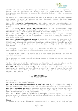 establezcan turnos en la forma que acostumbraren hacerlos las empresas o
propietarios de vehículos, de acuerdo con las necesidades del servicio,
incluyéndose como jornadas de trabajo los sábados, domingos y días de descanso
obligatorio.
La empresa o el propietario de vehículos hará la distribución de los turnos de modo
que sumadas las horas de servicio de cada trabajador resulte las ocho horas
diarias, como jornada ordinaria.
Art. 326.- Trabajos suplementarios.- De haber trabajos suplementarios, el
trabajador tendrá derecho a percibir los aumentos que, en cada caso, prescribe este
Código.
Art. 327.- No serán horas extraordinarias.- No se considerarán horas
extraordinarias las que el trabajador ocupe, fuera de sus turnos, a causa de
errores en la ruta, o en casos de accidente de que fuera culpable.
Art. 328.- Escalafón de trabajadores.- Las empresas de transporte deberán
establecer un escalafón de sus trabajadores y sujetarlos a riguroso ascenso por
antigüedad y méritos.
Art. 329.- Causas especiales de despido.- Además de las causas puntualizadas en el
artículo 172 de este Código son faltas graves que autorizan el despido de los
conductores, maquinistas, fogoneros, guardavías, guardabarreras, guardagujas y, en
general, del personal que tenga a su cargo funciones análogas a las de éstos, las
siguientes:
1. Desempeñar el servicio bajo la influencia de bebidas alcohólicas o de
alucinógenos o de substancias estupefacientes o psicotrópicas;
2. Faltar a su trabajo sin previo aviso y sin causa justificada, por más de
veinticuatro horas;
3. El retraso sin causa justa al servicio, cuando se repita por más de tres veces
en el mes; y,
4. La inobservancia de los reglamentos de tránsito y de los especiales de la
empresa, legalmente aprobados, en lo que se refiere a evitar accidentes.
Art. 330.- Normas en caso de huelga.- En caso de huelga de los trabajadores de
transporte, el Tribunal de Conciliación y Arbitraje fijará el número de los que
deben continuar sus labores, cuando la importancia y urgencia del servicio hagan
necesaria esta medida.
Capítulo VII
DEL TRABAJO AGRÍCOLA
Parágrafo 1ro.
DEL EMPLEADOR Y DEL OBRERO AGRÍCOLA
Art. 331.- Relaciones entre empleador y obrero agrícola.- Las disposiciones de este
Capítulo regulan las relaciones entre el empleador agricultor y el obrero agrícola.
Art. 332.- Empleador agrícola.- Empleador agrícola es el que se dedica por cuenta
propia al cultivo de la tierra, sea que dirija la explotación personalmente o por
medio de representantes o administradores.
Art. 333.- Obrero agrícola, jornalero o destajero.- Obrero agrícola es el que
ejecuta para otro labores agrícolas mediante remuneración en dinero en efectivo.
Puede ser jornalero o destajero.
Notas:
- Conforme al Art. 4 del Acuerdo No. MDT-2020-249 (R.O. 345-2S, 8-XII-2020) se fija
Página 79 de 157
 