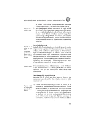 99
ASIES
Red de Asesoría Laboral de Centro América y República Dominicana -REAL CARD-
de Trabajo, a solicitud del patrono, comprueba que dicha
trabajadora se dedica a otras labores remuneradas; y
f) La trabajadora que adopte a un menor de edad, tendrá
derecho a la licencia post-parto para que ambos gocen
de un período de adaptación. En tal caso, la licencia se
iniciará a par r del día inmediato siguiente a aquel en
que se le haga entrega del o la menor. Para gozar de este
derecho la trabajadora deberá presentar los documentos
correspondientes en que se haga constar el trámite de
adopción.
Derecho de lactancia
Ar culo 153. Toda trabajadora en época de lactancia puede
disponer en el lugar donde trabaja de media hora dos veces
al día durante sus labores con el objeto de alimentar a su
hijo. La trabajadora en época de lactancia podrá acumular
las dos medias horas a que ene derecho y entrar una hora
después del inicio de la jornada o salir una hora antes de que
ésta ﬁnalice,con el objeto de alimentar a su menor hijo o hija.
Dicha hora será remunerada y el incumplimiento dará lugar
a la sanción correspondiente para el empleador.
El período de lactancia se debe computar a par r del día en
que la madre retorne a sus labores y hasta diez (10) meses
después, salvo que por prescripción médica éste deba
prolongarse.
Salario a percibir durante licencia
Artículo 154. El salario que debe pagarse durante los
descansos que ordenan los dos ar culos anteriores debe
calcularse así:
a) Cuando el trabajo se pague por unidad de empo, a) el
valor de las prestaciones que indica el ar culo 152 se
debe ﬁjarsacando el promedio de salarios ordinarios
y extraordinarios devengados durante los úl mos seis
meses o fracción de empo menor, si la trabajadora no
ha ajustado este término, contados en ambos casos a
par r del momento en que ella dejó sus labores; y el
valor de las prestaciones que indica el ar culo 153 se
Adopción de un
menor de edad
ROIT 95: Art. III
DUDH: Art. 25.2)
1 hora
remunerada:
puede ser en 2
tractos o bien al
inicio o ﬁnal de la
jornada
Hasta 10 meses
Pago por unidad
de tiempo: salario
promedio último
6 meses
 