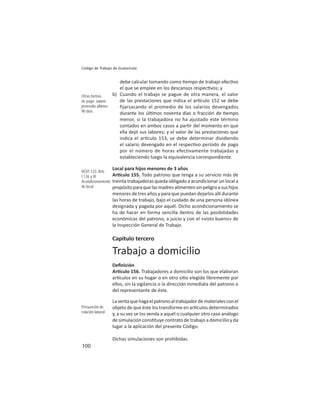 100
Código de Trabajo de Guatemala
debe calcular tomando como empo de trabajo efec vo
el que se emplee en los descansos respec vos; y
b) Cuando el trabajo se pague de otra manera, el valor
de las prestaciones que indica el ar culo 152 se debe
fijarsacando el promedio de los salarios devengados
durante los úl mos noventa días o fracción de empo
menor, si la trabajadora no ha ajustado este término
contados en ambos casos a par r del momento en que
ella dejó sus labores; y el valor de las prestaciones que
indica el ar culo 153, se debe determinar dividiendo
el salario devengado en el respec vo período de pago
por el número de horas efectivamente trabajadas y
estableciendo luego la equivalencia correspondiente.
Local para hijos menores de 3 años
Ar culo 155. Todo patrono que tenga a su servicio más de
treinta trabajadoras queda obligado a acondicionar un local a
propósitoparaquelasmadresalimentensinpeligroasushijos
menores de tres años y para que puedan dejarlos allí durante
las horas de trabajo, bajo el cuidado de una persona idónea
designada y pagada por aquél. Dicho acondicionamiento se
ha de hacer en forma sencilla dentro de las posibilidades
económicas del patrono, a juicio y con el «visto bueno» de
la Inspección General de Trabajo.
Capítulo tercero
Trabajo a domicilio
Deﬁnición
Ar culo 156. Trabajadores a domicilio son los que elaboran
ar culos en su hogar o en otro si o elegido libremente por
ellos, sin la vigilancia o la dirección inmediata del patrono o
del representante de éste.
Laventaquehagaelpatronoaltrabajadordematerialesconel
objeto de que éste los transforme en ar culos determinados
y, a su vez se los venda a aquél o cualquier otro caso análogo
de simulación cons tuye contrato de trabajo a domicilio y da
lugar a la aplicación del presente Código.
Dichas simulaciones son prohibidas.
Otras formas
de pago: salario
promedio últimos
90 días
ROIT 123: Arts.
I.1.b) y III
Acondicionamiento
de local
Presunción de
relación laboral
 
