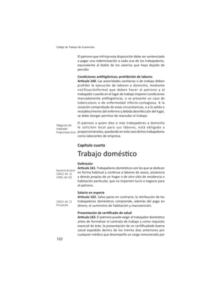 102
Código de Trabajo de Guatemala
El patrono que infrinja esta disposición debe ser sentenciado
a pagar una indemnización a cada uno de los trabajadores,
equivalente al doble de los salarios que haya dejado de
percibir.
Condiciones an higiénicas: prohibición de labores
Ar culo 160. Las autoridades sanitarias o de trabajo deben
prohibir la ejecución de labores a domicilio, mediante
notificaciónformal que deben hacer al patrono y al
trabajador cuando en el lugar de trabajo imperen condiciones
marcadamente an higiénicas, o se presente un caso de
tuberculosis o de enfermedad infecto-contagiosa. A la
cesación comprobada de estas circunstancias, o a la salida o
restablecimiento del enfermo y debida desinfección del lugar,
se debe otorgar permiso de reanudar el trabajo.
El patrono a quien diez o más trabajadores a domicilio
le soliciten local para sus labores, está obligado a
proporcionárselos,quedandoenestecasodichostrabajadores
como laborantes de empresa.
Capítulo cuarto
Trabajo domés co
Deﬁnición
Ar culo 161. Trabajadores domés cos son los que se dedican
en forma habitual y con nua a labores de aseos, asistencia
y demás propias de un hogar o de otro si o de residencia o
habitación par cular, que no importen lucro o negocio para
el patrono.
Salario en especie
Ar culo 162. Salvo pacto en contrario, la retribución de los
trabajadores domés cos comprende, además del pago en
dinero, el suministro de habitación y manutención.
Presentación de cer ﬁcado de salud
Ar culo 163. El patrono puede exigir al trabajador domés co
antes de formalizar el contrato de trabajo y como requisito
esencial de éste, la presentación de un cer ﬁcadode buena
salud expedido dentro de los treinta días anteriores por
cualquier médico que desempeñe un cargo remunerado por
Obligación del
empleador:
Proporcionar local
Ausencia de lucro
CIAGS: Art. 22
CPRG: Art.103
CIAGS: Art. 22
Presunción
 