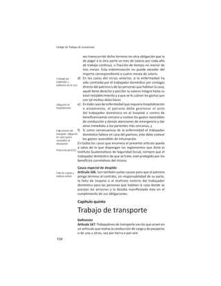 104
Código de Trabajo de Guatemala
vez transcurrido dicho término sin otra obligación que la
de pagar a la otra parte un mes de salario por cada año
de trabajo con nuo, o fracción de empo no menor de
tres meses. Esta indemnización no puede exceder del
importe correspondiente a cuatro meses de salario.
d) En los casos del inciso anterior, si la enfermedad ha
sido contraída por el trabajador domés co por contagio
directo del patrono o de las personas que habitan la casa,
aquél ene derecho a percibir su salario íntegro hasta su
total restablecimiento y a que se le cubran los gastos que
con tal mo vo deba hacer.
e) En todo caso de enfermedad que requiera hospitalización
o aislamiento, el patrono debe gestionar el asilo
del trabajador doméstico en el hospital o centro de
beneﬁcenciamás cercano y costear los gastos razonables
de conducción y demás atenciones de emergencia y dar
aviso inmediato a los parientes más cercanos; y
f) Si como consecuencia de la enfermedad el trabajador
domés co fallece en casa del patrono, éste debe costear
los gastos razonables de inhumación.
En todos los casos que enumera el presente ar culo queda
a salvo de lo que dispongan los reglamentos que dicte el
Ins tuto Guatemalteco de Seguridad Social, siempre que el
trabajador domés co de que se trate, esté protegido por los
beneﬁcios correla vos del mismo
Causa especial de despido
Ar culo 166. Son también justas causas para que el patrono
ponga término al contrato, sin responsabilidad de su parte,
la falta de respeto o el maltrato notorio del trabajador
domés co para las personas que habitan la casa donde se
prestan los servicios y la desidia maniﬁestade éste en el
cumplimiento de sus obligaciones.
Capítulo quinto
Trabajo de transporte
Deﬁnición
Ar culo167.Trabajadoresdetransportesonlosquesirvenen
un vehículo que realiza la conducción de carga y de pasajeros
o de una u otros, sea por erra o por aire.
Contagio por
empleador o
habitantes de la casa
Obligación de
hospitalización
Fallecimiento del
trabajador: obligación
de cubrir gastos
razonables de
inhumación
Protección del IGSS
Falta de respeto y
maltrato notorio
 