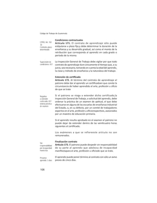 106
Código de Trabajo de Guatemala
Condiciones contractuales
Artículo 171. El contrato de aprendizaje sólo puede
es pularse a plazo ﬁjo,y debe determinar la duración de la
enseñanza y su desarrollo gradual, así como el monto de la
retribución que corresponda al aprendiz en cada grado o
período de la misma.
La Inspección General de Trabajo debe vigilar por que todo
contrato de aprendizaje dure únicamente el empo que, a su
juicio,seanecesario,tomandoencuentalaedaddelaprendiz,
la clase y método de enseñanza y la naturaleza del trabajo.
Extensión de cer ﬁcado
Artículo 172. Al término del contrato de aprendizaje el
patrono debe dar al aprendiz un cer ﬁcadoen que conste la
circunstancia de haber aprendido el arte, profesión u oﬁcio
de que se trate
Si el patrono se niega a extender dicho certificado,la
Inspección General de Trabajo, a solicitud del aprendiz, debe
ordenar la prác ca de un examen de ap tud, el que debe
efectuarse en alguna de las escuelas de enseñanza industrial
del Estado, o, en su defecto, por un comité de trabajadores
expertos en el arte, profesión u oﬁciorespec vos, asesorados
por un maestro de educación primaria.
Si el aprendiz resulta aprobado en el examen el patrono no
puede dejar de extender dentro de las vein cuatro horas
siguientes el cer ﬁcado.
Los exámenes a que se refiereeste artículo no son
remunerados.
Finalización contrato
Ar culo 173. El patrono puede despedir sin responsabilidad
de su parte al aprendiz que adolezca de incapacidad
maniﬁestapara el arte, profesión u oﬁciode que se trate.
El aprendiz puede poner término al contrato con sólo un aviso
previo de cinco días.
CPRG: Art. 102
.b)
Contratos plazo
determinado
Supervisión de
condiciones: IGT
Negativa
a extender
certiﬁcado: IGT
ordena práctica
de examen
Sin
responsabilidad
por incapacidad
maniﬁesta
Preaviso
aprendiz: 5 días
 