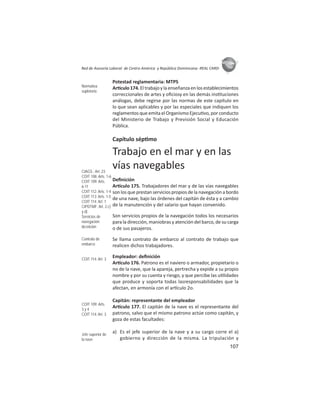 107
ASIES
Red de Asesoría Laboral de Centro América y República Dominicana -REAL CARD-
Potestad reglamentaria: MTPS
Ar culo174.Eltrabajoylaenseñanzaenlosestablecimientos
correccionales de artes y oﬁciosy en las demás ins tuciones
análogas, debe regirse por las normas de este capítulo en
lo que sean aplicables y por las especiales que indiquen los
reglamentos que emita el Organismo Ejecu vo, por conducto
del Ministerio de Trabajo y Previsión Social y Educación
Pública.
Capítulo sép mo
Trabajo en el mar y en las
vías navegables
Deﬁnición
Ar culo 175. Trabajadores del mar y de las vías navegables
son los que prestan servicios propios de la navegación a bordo
de una nave, bajo las órdenes del capitán de ésta y a cambio
de la manutención y del salario que hayan convenido.
Son servicios propios de la navegación todos los necesarios
para la dirección, maniobras y atención del barco, de su carga
o de sus pasajeros.
Se llama contrato de embarco al contrato de trabajo que
realicen dichos trabajadores.
Empleador: deﬁnición
Ar culo 176. Patrono es el naviero o armador, propietario o
no de la nave, que la apareja, pertrecha y expide a su propio
nombre y por su cuenta y riesgo, y que percibe las u lidades
que produce y soporta todas lasresponsabilidades que la
afectan, en armonía con el ar culo 2o.
Capitán: representante del empleador
Ar culo 177. El capitán de la nave es el representante del
patrono, salvo que el mismo patrono actúe como capitán, y
goza de estas facultades:
a) Es el jefe superior de la nave y a su cargo corre el a)
gobierno y dirección de la misma. La tripulación y
Normativa
supletoria
CIAGS : Art. 23
COIT 108: Arts. 1-6
COIT 109: Arts.
6-11
COIT 112: Arts. 1-4
COIT 113: Arts. 1-5
COIT 114: Art. 1
CIPDTMF: Art. 2.c)
y d)
Servicios de
navegación:
deﬁnición
Contrato de
embarco
COIT 114: Art. 3
COIT 109: Arts.
3 y 4
COIT 114: Art. 3
Jefe superior de
la nave
 