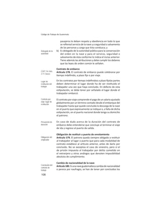 108
Código de Trabajo de Guatemala
pasajeros le deben respeto y obediencia en todo lo que
se reﬁereal servicio de la nave y a seguridad o salvamento
de las personas y carga que ésta conduzca; y
b) Es delegado de la autoridad pública para la conservación
del orden en la nave y para el servicio, seguridad o
salvamento de ésta conforme lo indica el inciso anterior.
Tiene además las atribuciones y debe cumplir los deberes
que las leyes de orden común le señalen.
Contrato de embarco
Ar culo 178. El contrato de embarco puede celebrarse por
empo indeﬁnido, a plazo ﬁjo o por viaje.
En los contratos por empo indeﬁnidoo a plazo ﬁjolas partes
deben determinar el lugar donde ha de ser res tuido el
trabajador una vez que haya concluido. En defecto de esta
es pulación, se debe tener por señalado el lugar donde el
trabajador embarcó.
Elcontratoporviajecomprendeelpagodeunsalarioajustado
globalmente por un término contado desde el embarque del
trabajador hasta que quede concluida la descarga de la nave
en el puerto que expresamente se indique o, a falta de dicha
es pulación, en el puerto nacional donde tenga su domicilio
el patrono.
En caso de duda acerca de la duración del contrato de
embarco debe entenderse que concluye al terminar el viaje
de ida y regreso al puerto de salida.
Obligación de res tuir a puerto de enrolamiento
Ar culo 179. El patrono queda siempre obligado a res tuir
al trabajador al lugar o puerto que para cada modalidad de
contrato establece al ar culo anterior, antes de darlo por
concluido. No se exceptúa el caso de siniestro, pero sí el
de prisión impuesta al trabajador por delito come do en
el extranjero y otros análogos que denoten imposibilidad
absoluta de cumplimiento.
Cambio de nacionalidad de la nave
Ar culo180.Siunanaveguatemaltecacambiadenacionalidad
o perece por naufragio, se han de tener por concluidos los
Delegado de la
autoridad
COIT 114: Arts.
2-11 Clases
Lugar de
restitución del
trabajor
Contrato por
viaje: lugar de
restitución
Presunción de
duración
Obligación del
empleador
Conclusión del
contrato de
trabajo
 